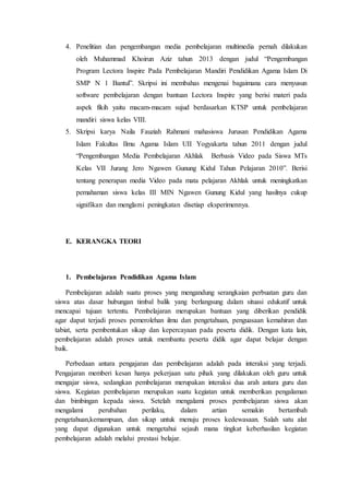 4. Penelitian dan pengembangan media pembelajaran multimedia pernah dilakukan
oleh Muhammad Khoirun Aziz tahun 2013 dengan judul “Pengembangan
Program Lectora Inspire Pada Pembelajaran Mandiri Pendidikan Agama Islam Di
SMP N 1 Bantul”. Skripsi ini membahas mengenai bagaimana cara menyusun
software pembelajaran dengan bantuan Lectora Inspire yang berisi materi pada
aspek fikih yaitu macam-macam sujud berdasarkan KTSP untuk pembelajaran
mandiri siswa kelas VIII.
5. Skripsi karya Naila Fauziah Rahmani mahasiswa Jurusan Pendidikan Agama
Islam Fakultas Ilmu Agama Islam UII Yogyakarta tahun 2011 dengan judul
“Pengembangan Media Pembelajaran Akhlak Berbasis Video pada Siswa MTs
Kelas VII Jurang Jero Ngawen Gunung Kidul Tahun Pelajaran 2010”. Berisi
tentang penerapan media Video pada mata pelajaran Akhlak untuk meningkatkan
pemahaman siswa kelas III MIN Ngawen Gunung Kidul yang hasilnya cukup
signifikan dan menglami peningkatan disetiap eksperimennya.
E. KERANGKA TEORI
1. Pembelajaran Pendidikan Agama Islam
Pembelajaran adalah suatu proses yang mengandung serangkaian perbuatan guru dan
siswa atas dasar hubungan timbal balik yang berlangsung dalam situasi edukatif untuk
mencapai tujuan tertentu. Pembelajaran merupakan bantuan yang diberikan pendidik
agar dapat terjadi proses pemerolehan ilmu dan pengetahuan, penguasaan kemahiran dan
tabiat, serta pembentukan sikap dan kepercayaan pada peserta didik. Dengan kata lain,
pembelajaran adalah proses untuk membantu peserta didik agar dapat belajar dengan
baik.
Perbedaan antara pengajaran dan pembelajaran adalah pada interaksi yang terjadi.
Pengajaran memberi kesan hanya pekerjaan satu pihak yang dilakukan oleh guru untuk
mengajar siswa, sedangkan pembelajaran merupakan interaksi dua arah antara guru dan
siswa. Kegiatan pembelajaran merupakan suatu kegiatan untuk memberikan pengalaman
dan bimbingan kepada siswa. Setelah mengalami proses pembelajaran siswa akan
mengalami perubahan perilaku, dalam artian semakin bertambah
pengetahuan,kemampuan, dan sikap untuk menuju proses kedewasaan. Salah satu alat
yang dapat digunakan untuk mengetahui sejauh mana tingkat keberhasilan kegiatan
pembelajaran adalah melalui prestasi belajar.
 