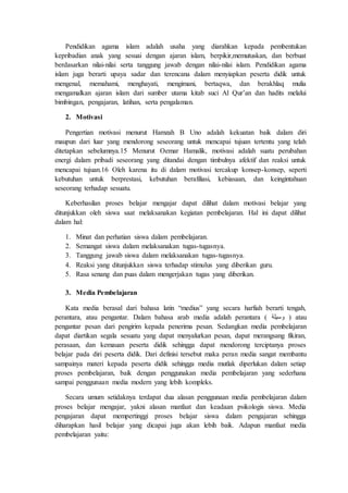 Pendidikan agama islam adalah usaha yang diarahkan kepada pembentukan
kepribadian anak yang sesuai dengan ajaran islam, berpikir,memutuskan, dan berbuat
berdasarkan nilai-nilai serta tanggung jawab dengan nilai-nilai islam. Pendidikan agama
islam juga berarti upaya sadar dan terencana dalam menyiapkan peserta didik untuk
mengenal, memahami, menghayati, mengimani, bertaqwa, dan berakhlaq mulia
mengamalkan ajaran islam dari sumber utama kitab suci Al Qur’an dan hadits melalui
bimbingan, pengajaran, latihan, serta pengalaman.
2. Motivasi
Pengertian motivasi menurut Hamzah B Uno adalah kekuatan baik dalam diri
maupun dari luar yang mendorong seseorang untuk mencapai tujuan tertentu yang telah
ditetapkan sebelumnya.15 Menurut Oemar Hamalik, motivasi adalah suatu perubahan
energi dalam pribadi seseorang yang ditandai dengan timbulnya afektif dan reaksi untuk
mencapai tujuan.16 Oleh karena itu di dalam motivasi tercakup konsep-konsep, seperti
kebutuhan untuk berprestasi, kebutuhan berafiliasi, kebiasaan, dan keingintahuan
seseorang terhadap sesuatu.
Keberhasilan proses belajar mengajar dapat dilihat dalam motivasi belajar yang
ditunjukkan oleh siswa saat melaksanakan kegiatan pembelajaran. Hal ini dapat dilihat
dalam hal:
1. Minat dan perhatian siswa dalam pembelajaran.
2. Semangat siswa dalam melaksanakan tugas-tugasnya.
3. Tanggung jawab siswa dalam melaksanakan tugas-tugasnya.
4. Reaksi yang ditunjukkan siswa terhadap stimulus yang diberikan guru.
5. Rasa senang dan puas dalam mengerjakan tugas yang diberikan.
3. Media Pembelajaran
Kata media berasal dari bahasa latin “medius” yang secara harfiah berarti tengah,
perantara, atau pengantar. Dalam bahasa arab media adalah perantara ( ‫وسيلة‬ ) atau
pengantar pesan dari pengirim kepada penerima pesan. Sedangkan media pembelajaran
dapat diartikan segala sesuatu yang dapat menyalurkan pesan, dapat merangsang fikiran,
perasaan, dan kemauan peserta didik sehingga dapat mendorong terciptanya proses
belajar pada diri peserta didik. Dari definisi tersebut maka peran media sangat membantu
sampainya materi kepada peserta didik sehingga media mutlak diperlukan dalam setiap
proses pembelajaran, baik dengan penggunakan media pembelajaran yang sederhana
sampai penggunaan media modern yang lebih kompleks.
Secara umum setidaknya terdapat dua alasan penggunaan media pembelajaran dalam
proses belajar mengajar, yakni alasan manfaat dan keadaan psikologis siswa. Media
pengajaran dapat mempertinggi proses belajar siswa dalam pengajaran sehingga
diharapkan hasil belajar yang dicapai juga akan lebih baik. Adapun manfaat media
pembelajaran yaitu:
 
