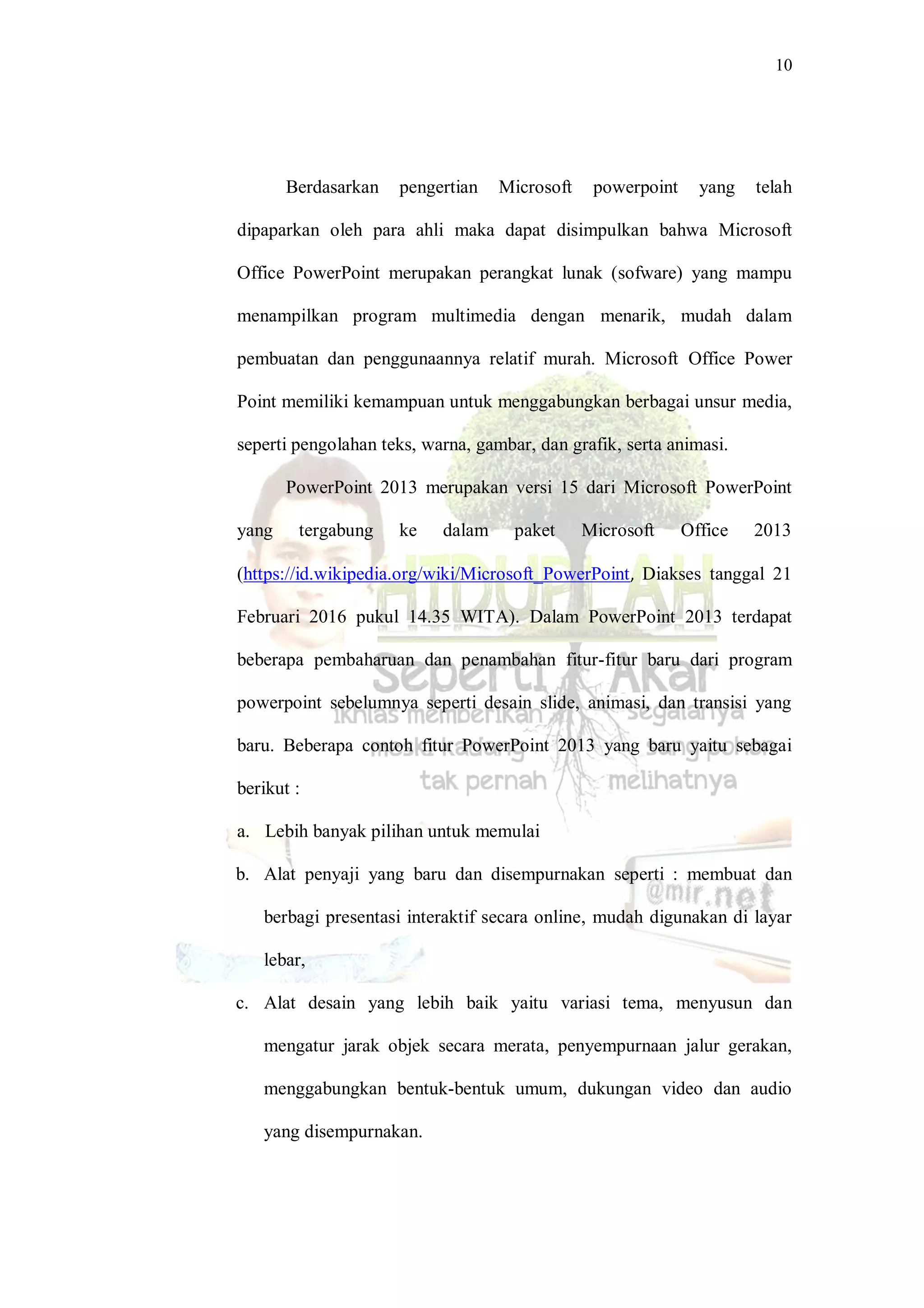 10
Berdasarkan pengertian Microsoft powerpoint yang telah
dipaparkan oleh para ahli maka dapat disimpulkan bahwa Microsoft
Office PowerPoint merupakan perangkat lunak (sofware) yang mampu
menampilkan program multimedia dengan menarik, mudah dalam
pembuatan dan penggunaannya relatif murah. Microsoft Office Power
Point memiliki kemampuan untuk menggabungkan berbagai unsur media,
seperti pengolahan teks, warna, gambar, dan grafik, serta animasi.
PowerPoint 2013 merupakan versi 15 dari Microsoft PowerPoint
yang tergabung ke dalam paket Microsoft Office 2013
(https://id.wikipedia.org/wiki/Microsoft_PowerPoint, Diakses tanggal 21
Februari 2016 pukul 14.35 WITA). Dalam PowerPoint 2013 terdapat
beberapa pembaharuan dan penambahan fitur-fitur baru dari program
powerpoint sebelumnya seperti desain slide, animasi, dan transisi yang
baru. Beberapa contoh fitur PowerPoint 2013 yang baru yaitu sebagai
berikut :
a. Lebih banyak pilihan untuk memulai
b. Alat penyaji yang baru dan disempurnakan seperti : membuat dan
berbagi presentasi interaktif secara online, mudah digunakan di layar
lebar,
c. Alat desain yang lebih baik yaitu variasi tema, menyusun dan
mengatur jarak objek secara merata, penyempurnaan jalur gerakan,
menggabungkan bentuk-bentuk umum, dukungan video dan audio
yang disempurnakan.
 