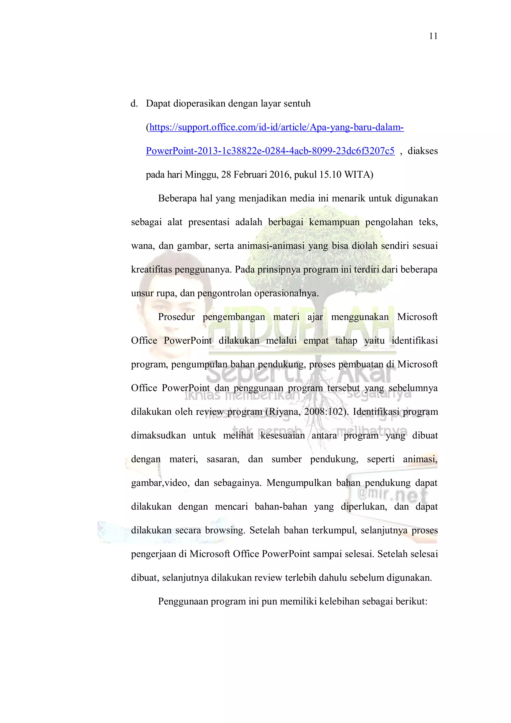 11
d. Dapat dioperasikan dengan layar sentuh
(https://support.office.com/id-id/article/Apa-yang-baru-dalam-
PowerPoint-2013-1c38822e-0284-4acb-8099-23dc6f3207c5 , diakses
pada hari Minggu, 28 Februari 2016, pukul 15.10 WITA)
Beberapa hal yang menjadikan media ini menarik untuk digunakan
sebagai alat presentasi adalah berbagai kemampuan pengolahan teks,
wana, dan gambar, serta animasi-animasi yang bisa diolah sendiri sesuai
kreatifitas penggunanya. Pada prinsipnya program ini terdiri dari beberapa
unsur rupa, dan pengontrolan operasionalnya.
Prosedur pengembangan materi ajar menggunakan Microsoft
Office PowerPoint dilakukan melalui empat tahap yaitu identifikasi
program, pengumpulan bahan pendukung, proses pembuatan di Microsoft
Office PowerPoint dan penggunaan program tersebut yang sebelumnya
dilakukan oleh review program (Riyana, 2008:102). Identifikasi program
dimaksudkan untuk melihat kesesuaian antara program yang dibuat
dengan materi, sasaran, dan sumber pendukung, seperti animasi,
gambar,video, dan sebagainya. Mengumpulkan bahan pendukung dapat
dilakukan dengan mencari bahan-bahan yang diperlukan, dan dapat
dilakukan secara browsing. Setelah bahan terkumpul, selanjutnya proses
pengerjaan di Microsoft Office PowerPoint sampai selesai. Setelah selesai
dibuat, selanjutnya dilakukan review terlebih dahulu sebelum digunakan.
Penggunaan program ini pun memiliki kelebihan sebagai berikut:
 