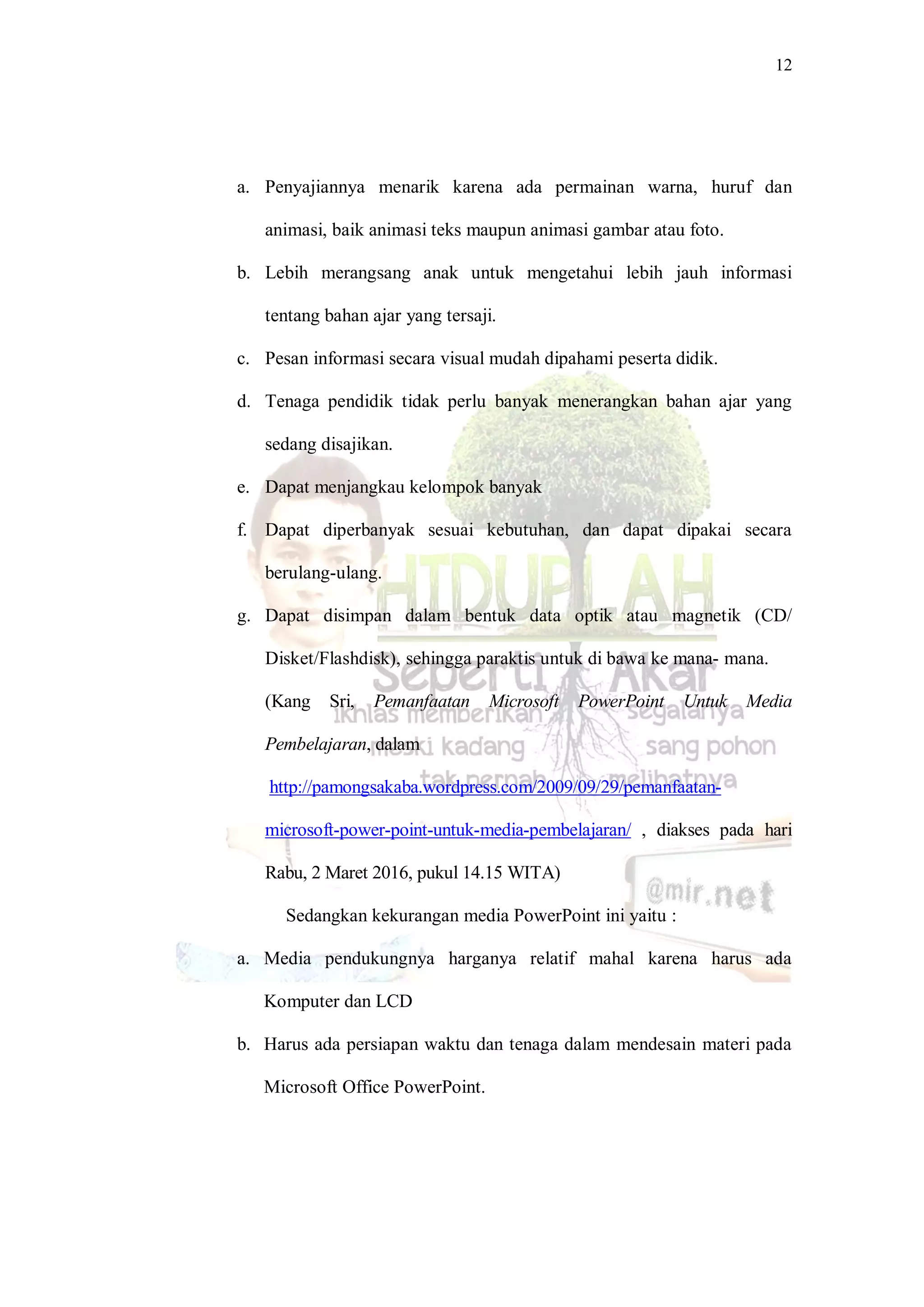 12
a. Penyajiannya menarik karena ada permainan warna, huruf dan
animasi, baik animasi teks maupun animasi gambar atau foto.
b. Lebih merangsang anak untuk mengetahui lebih jauh informasi
tentang bahan ajar yang tersaji.
c. Pesan informasi secara visual mudah dipahami peserta didik.
d. Tenaga pendidik tidak perlu banyak menerangkan bahan ajar yang
sedang disajikan.
e. Dapat menjangkau kelompok banyak
f. Dapat diperbanyak sesuai kebutuhan, dan dapat dipakai secara
berulang-ulang.
g. Dapat disimpan dalam bentuk data optik atau magnetik (CD/
Disket/Flashdisk), sehingga paraktis untuk di bawa ke mana- mana.
(Kang Sri, Pemanfaatan Microsoft PowerPoint Untuk Media
Pembelajaran, dalam
http://pamongsakaba.wordpress.com/2009/09/29/pemanfaatan-
microsoft-power-point-untuk-media-pembelajaran/ , diakses pada hari
Rabu, 2 Maret 2016, pukul 14.15 WITA)
Sedangkan kekurangan media PowerPoint ini yaitu :
a. Media pendukungnya harganya relatif mahal karena harus ada
Komputer dan LCD
b. Harus ada persiapan waktu dan tenaga dalam mendesain materi pada
Microsoft Office PowerPoint.
 