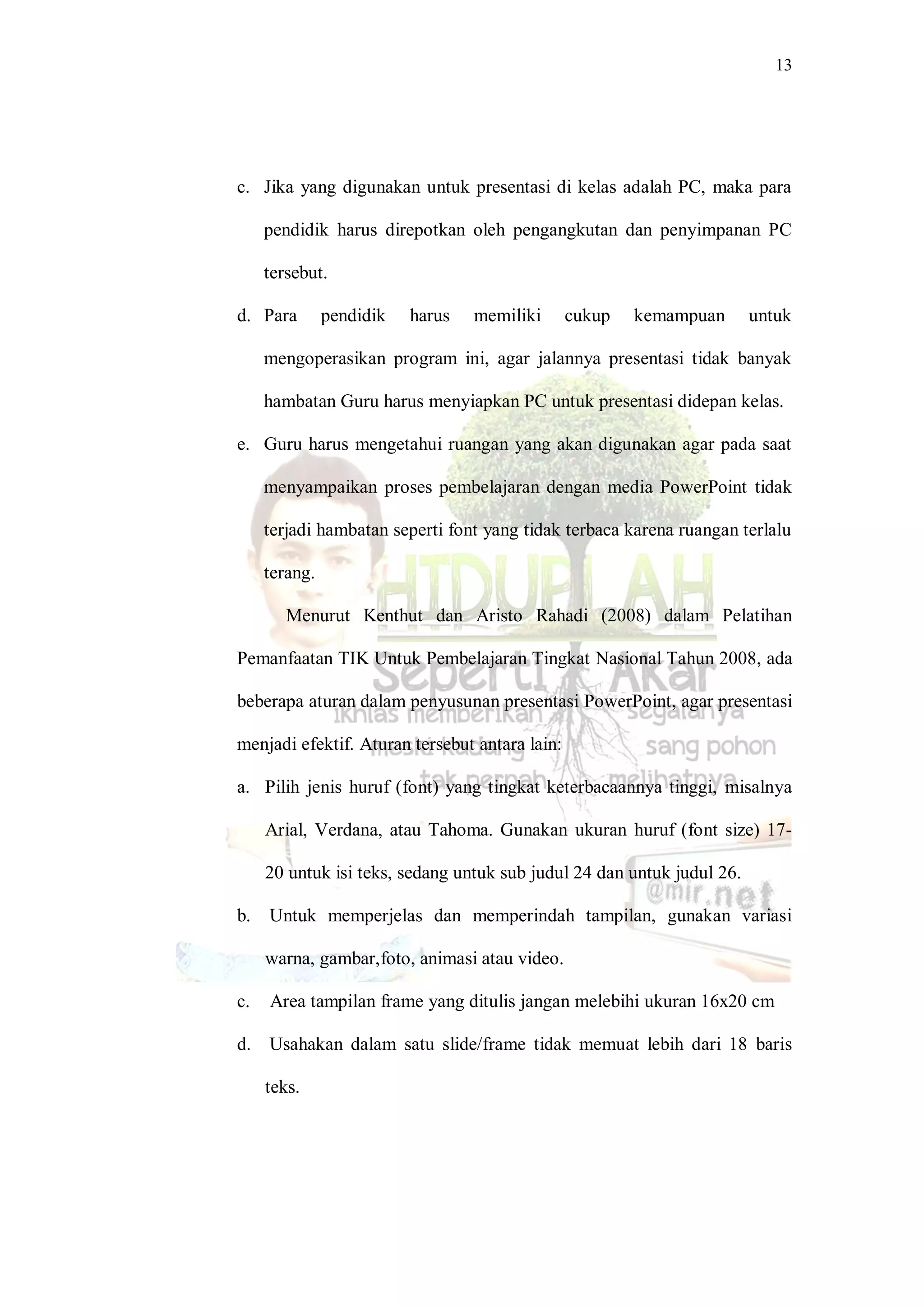 13
c. Jika yang digunakan untuk presentasi di kelas adalah PC, maka para
pendidik harus direpotkan oleh pengangkutan dan penyimpanan PC
tersebut.
d. Para pendidik harus memiliki cukup kemampuan untuk
mengoperasikan program ini, agar jalannya presentasi tidak banyak
hambatan Guru harus menyiapkan PC untuk presentasi didepan kelas.
e. Guru harus mengetahui ruangan yang akan digunakan agar pada saat
menyampaikan proses pembelajaran dengan media PowerPoint tidak
terjadi hambatan seperti font yang tidak terbaca karena ruangan terlalu
terang.
Menurut Kenthut dan Aristo Rahadi (2008) dalam Pelatihan
Pemanfaatan TIK Untuk Pembelajaran Tingkat Nasional Tahun 2008, ada
beberapa aturan dalam penyusunan presentasi PowerPoint, agar presentasi
menjadi efektif. Aturan tersebut antara lain:
a. Pilih jenis huruf (font) yang tingkat keterbacaannya tinggi, misalnya
Arial, Verdana, atau Tahoma. Gunakan ukuran huruf (font size) 17-
20 untuk isi teks, sedang untuk sub judul 24 dan untuk judul 26.
b. Untuk memperjelas dan memperindah tampilan, gunakan variasi
warna, gambar,foto, animasi atau video.
c. Area tampilan frame yang ditulis jangan melebihi ukuran 16x20 cm
d. Usahakan dalam satu slide/frame tidak memuat lebih dari 18 baris
teks.
 