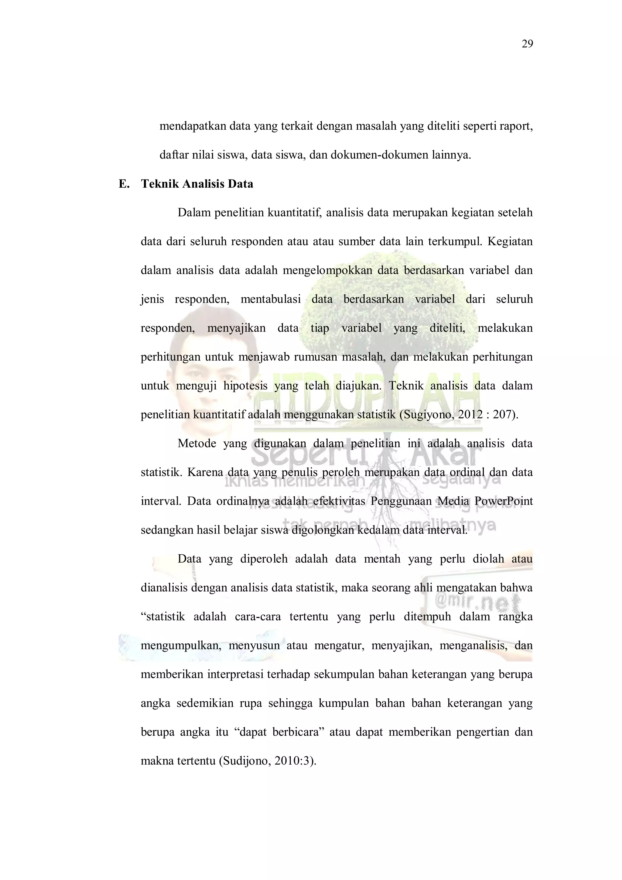 29
mendapatkan data yang terkait dengan masalah yang diteliti seperti raport,
daftar nilai siswa, data siswa, dan dokumen-dokumen lainnya.
E. Teknik Analisis Data
Dalam penelitian kuantitatif, analisis data merupakan kegiatan setelah
data dari seluruh responden atau atau sumber data lain terkumpul. Kegiatan
dalam analisis data adalah mengelompokkan data berdasarkan variabel dan
jenis responden, mentabulasi data berdasarkan variabel dari seluruh
responden, menyajikan data tiap variabel yang diteliti, melakukan
perhitungan untuk menjawab rumusan masalah, dan melakukan perhitungan
untuk menguji hipotesis yang telah diajukan. Teknik analisis data dalam
penelitian kuantitatif adalah menggunakan statistik (Sugiyono, 2012 : 207).
Metode yang digunakan dalam penelitian ini adalah analisis data
statistik. Karena data yang penulis peroleh merupakan data ordinal dan data
interval. Data ordinalnya adalah efektivitas Penggunaan Media PowerPoint
sedangkan hasil belajar siswa digolongkan kedalam data interval.
Data yang diperoleh adalah data mentah yang perlu diolah atau
dianalisis dengan analisis data statistik, maka seorang ahli mengatakan bahwa
“statistik adalah cara-cara tertentu yang perlu ditempuh dalam rangka
mengumpulkan, menyusun atau mengatur, menyajikan, menganalisis, dan
memberikan interpretasi terhadap sekumpulan bahan keterangan yang berupa
angka sedemikian rupa sehingga kumpulan bahan bahan keterangan yang
berupa angka itu “dapat berbicara” atau dapat memberikan pengertian dan
makna tertentu (Sudijono, 2010:3).
 