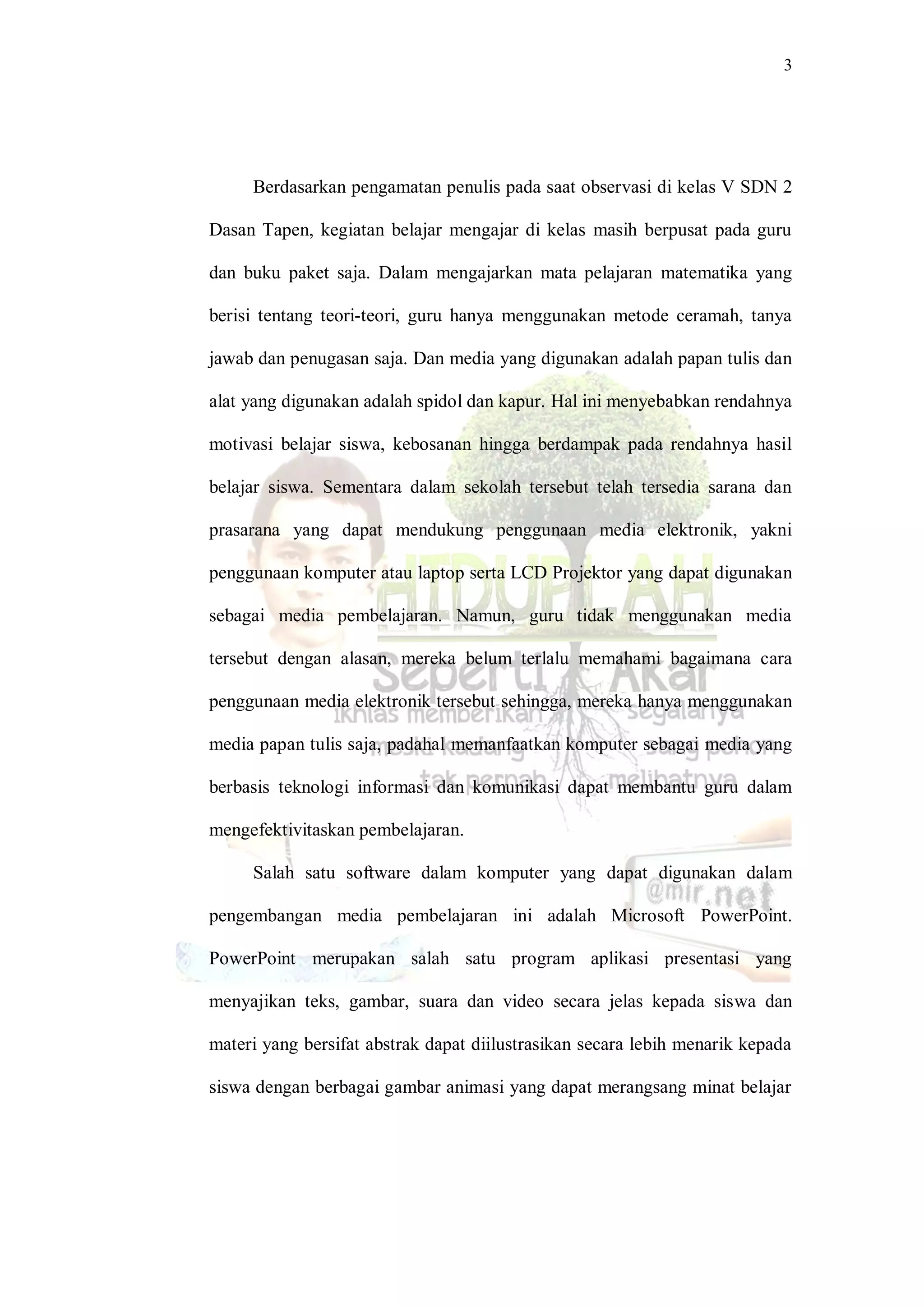 3
Berdasarkan pengamatan penulis pada saat observasi di kelas V SDN 2
Dasan Tapen, kegiatan belajar mengajar di kelas masih berpusat pada guru
dan buku paket saja. Dalam mengajarkan mata pelajaran matematika yang
berisi tentang teori-teori, guru hanya menggunakan metode ceramah, tanya
jawab dan penugasan saja. Dan media yang digunakan adalah papan tulis dan
alat yang digunakan adalah spidol dan kapur. Hal ini menyebabkan rendahnya
motivasi belajar siswa, kebosanan hingga berdampak pada rendahnya hasil
belajar siswa. Sementara dalam sekolah tersebut telah tersedia sarana dan
prasarana yang dapat mendukung penggunaan media elektronik, yakni
penggunaan komputer atau laptop serta LCD Projektor yang dapat digunakan
sebagai media pembelajaran. Namun, guru tidak menggunakan media
tersebut dengan alasan, mereka belum terlalu memahami bagaimana cara
penggunaan media elektronik tersebut sehingga, mereka hanya menggunakan
media papan tulis saja, padahal memanfaatkan komputer sebagai media yang
berbasis teknologi informasi dan komunikasi dapat membantu guru dalam
mengefektivitaskan pembelajaran.
Salah satu software dalam komputer yang dapat digunakan dalam
pengembangan media pembelajaran ini adalah Microsoft PowerPoint.
PowerPoint merupakan salah satu program aplikasi presentasi yang
menyajikan teks, gambar, suara dan video secara jelas kepada siswa dan
materi yang bersifat abstrak dapat diilustrasikan secara lebih menarik kepada
siswa dengan berbagai gambar animasi yang dapat merangsang minat belajar
 
