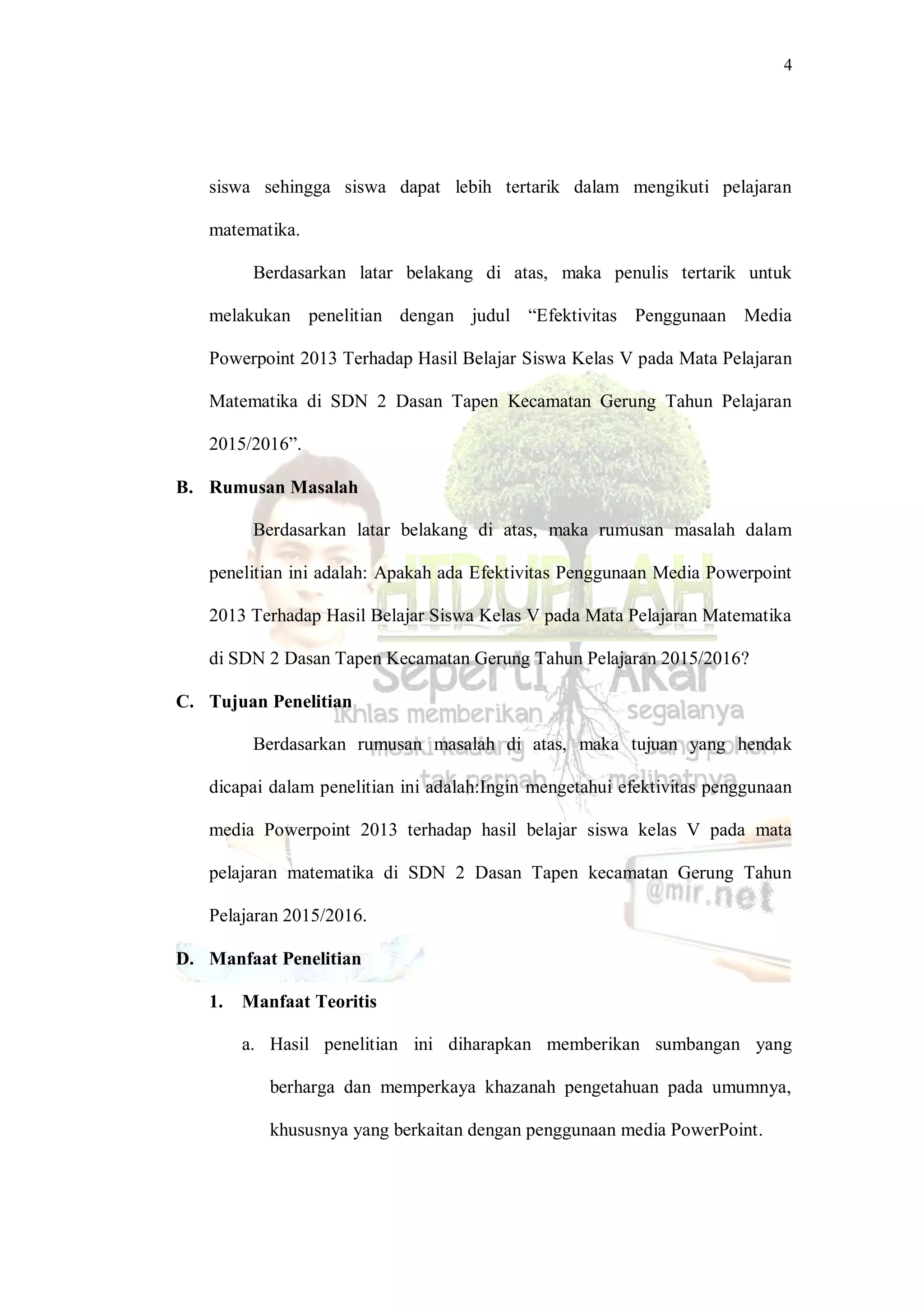 4
siswa sehingga siswa dapat lebih tertarik dalam mengikuti pelajaran
matematika.
Berdasarkan latar belakang di atas, maka penulis tertarik untuk
melakukan penelitian dengan judul “Efektivitas Penggunaan Media
Powerpoint 2013 Terhadap Hasil Belajar Siswa Kelas V pada Mata Pelajaran
Matematika di SDN 2 Dasan Tapen Kecamatan Gerung Tahun Pelajaran
2015/2016”.
B. Rumusan Masalah
Berdasarkan latar belakang di atas, maka rumusan masalah dalam
penelitian ini adalah: Apakah ada Efektivitas Penggunaan Media Powerpoint
2013 Terhadap Hasil Belajar Siswa Kelas V pada Mata Pelajaran Matematika
di SDN 2 Dasan Tapen Kecamatan Gerung Tahun Pelajaran 2015/2016?
C. Tujuan Penelitian
Berdasarkan rumusan masalah di atas, maka tujuan yang hendak
dicapai dalam penelitian ini adalah:Ingin mengetahui efektivitas penggunaan
media Powerpoint 2013 terhadap hasil belajar siswa kelas V pada mata
pelajaran matematika di SDN 2 Dasan Tapen kecamatan Gerung Tahun
Pelajaran 2015/2016.
D. Manfaat Penelitian
1. Manfaat Teoritis
a. Hasil penelitian ini diharapkan memberikan sumbangan yang
berharga dan memperkaya khazanah pengetahuan pada umumnya,
khususnya yang berkaitan dengan penggunaan media PowerPoint.
 