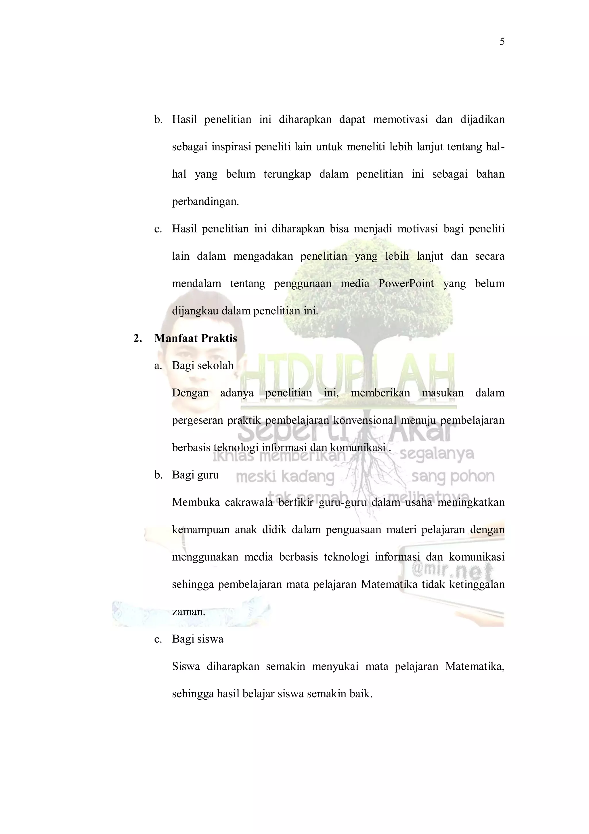 5
b. Hasil penelitian ini diharapkan dapat memotivasi dan dijadikan
sebagai inspirasi peneliti lain untuk meneliti lebih lanjut tentang hal-
hal yang belum terungkap dalam penelitian ini sebagai bahan
perbandingan.
c. Hasil penelitian ini diharapkan bisa menjadi motivasi bagi peneliti
lain dalam mengadakan penelitian yang lebih lanjut dan secara
mendalam tentang penggunaan media PowerPoint yang belum
dijangkau dalam penelitian ini.
2. Manfaat Praktis
a. Bagi sekolah
Dengan adanya penelitian ini, memberikan masukan dalam
pergeseran praktik pembelajaran konvensional menuju pembelajaran
berbasis teknologi informasi dan komunikasi .
b. Bagi guru
Membuka cakrawala berfikir guru-guru dalam usaha meningkatkan
kemampuan anak didik dalam penguasaan materi pelajaran dengan
menggunakan media berbasis teknologi informasi dan komunikasi
sehingga pembelajaran mata pelajaran Matematika tidak ketinggalan
zaman.
c. Bagi siswa
Siswa diharapkan semakin menyukai mata pelajaran Matematika,
sehingga hasil belajar siswa semakin baik.
 