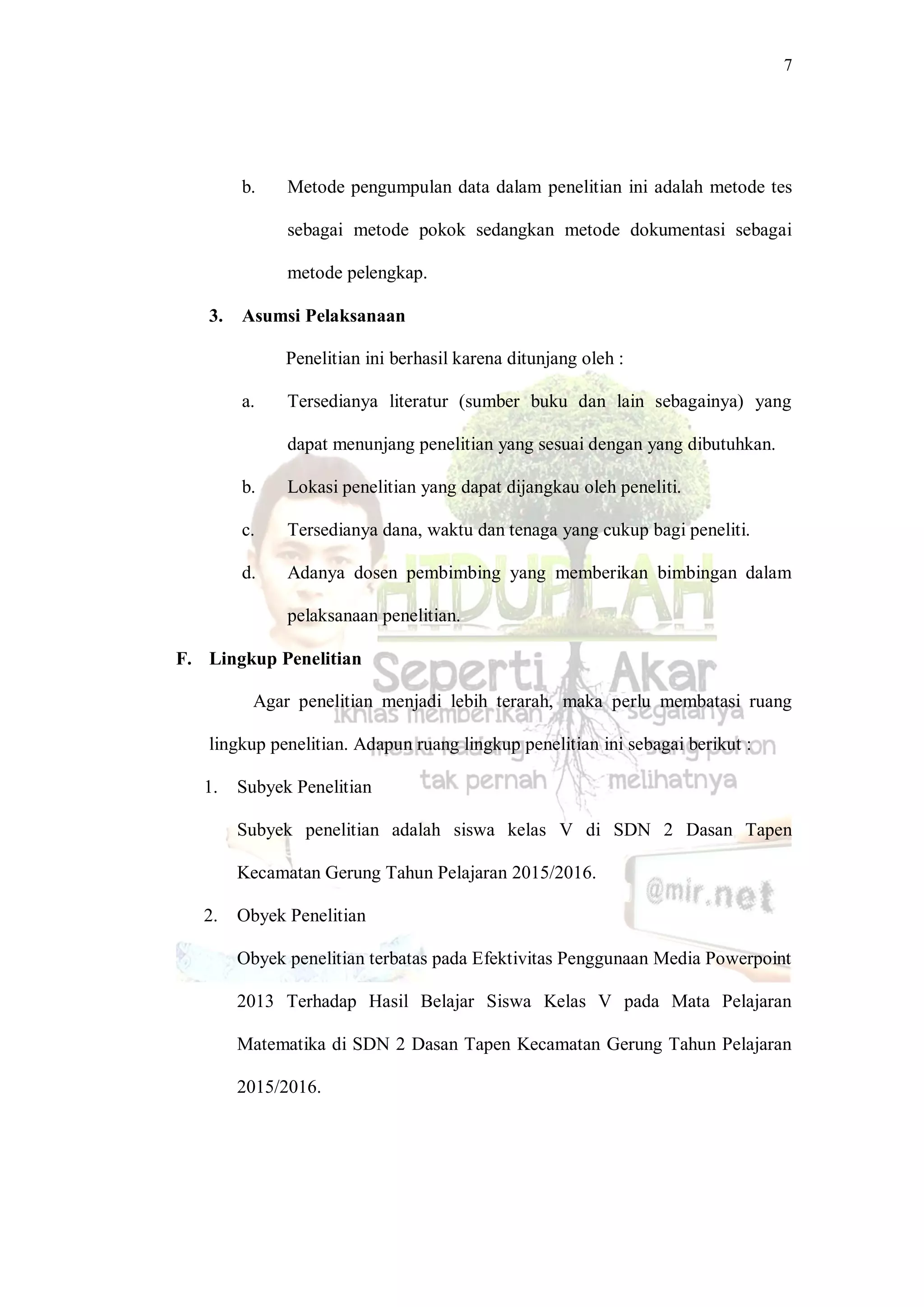 7
b. Metode pengumpulan data dalam penelitian ini adalah metode tes
sebagai metode pokok sedangkan metode dokumentasi sebagai
metode pelengkap.
3. Asumsi Pelaksanaan
Penelitian ini berhasil karena ditunjang oleh :
a. Tersedianya literatur (sumber buku dan lain sebagainya) yang
dapat menunjang penelitian yang sesuai dengan yang dibutuhkan.
b. Lokasi penelitian yang dapat dijangkau oleh peneliti.
c. Tersedianya dana, waktu dan tenaga yang cukup bagi peneliti.
d. Adanya dosen pembimbing yang memberikan bimbingan dalam
pelaksanaan penelitian.
F. Lingkup Penelitian
Agar penelitian menjadi lebih terarah, maka perlu membatasi ruang
lingkup penelitian. Adapun ruang lingkup penelitian ini sebagai berikut :
1. Subyek Penelitian
Subyek penelitian adalah siswa kelas V di SDN 2 Dasan Tapen
Kecamatan Gerung Tahun Pelajaran 2015/2016.
2. Obyek Penelitian
Obyek penelitian terbatas pada Efektivitas Penggunaan Media Powerpoint
2013 Terhadap Hasil Belajar Siswa Kelas V pada Mata Pelajaran
Matematika di SDN 2 Dasan Tapen Kecamatan Gerung Tahun Pelajaran
2015/2016.
 