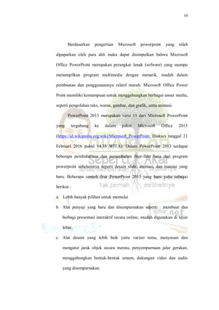 10
Berdasarkan pengertian Microsoft powerpoint yang telah
dipaparkan oleh para ahli maka dapat disimpulkan bahwa Microsoft
Office PowerPoint merupakan perangkat lunak (sofware) yang mampu
menampilkan program multimedia dengan menarik, mudah dalam
pembuatan dan penggunaannya relatif murah. Microsoft Office Power
Point memiliki kemampuan untuk menggabungkan berbagai unsur media,
seperti pengolahan teks, warna, gambar, dan grafik, serta animasi.
PowerPoint 2013 merupakan versi 15 dari Microsoft PowerPoint
yang tergabung ke dalam paket Microsoft Office 2013
(https://id.wikipedia.org/wiki/Microsoft_PowerPoint, Diakses tanggal 21
Februari 2016 pukul 14.35 WITA). Dalam PowerPoint 2013 terdapat
beberapa pembaharuan dan penambahan fitur-fitur baru dari program
powerpoint sebelumnya seperti desain slide, animasi, dan transisi yang
baru. Beberapa contoh fitur PowerPoint 2013 yang baru yaitu sebagai
berikut :
a. Lebih banyak pilihan untuk memulai
b. Alat penyaji yang baru dan disempurnakan seperti : membuat dan
berbagi presentasi interaktif secara online, mudah digunakan di layar
lebar,
c. Alat desain yang lebih baik yaitu variasi tema, menyusun dan
mengatur jarak objek secara merata, penyempurnaan jalur gerakan,
menggabungkan bentuk-bentuk umum, dukungan video dan audio
yang disempurnakan.
 
