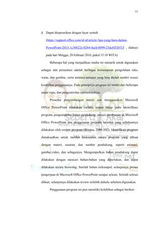 11
d. Dapat dioperasikan dengan layar sentuh
(https://support.office.com/id-id/article/Apa-yang-baru-dalam-
PowerPoint-2013-1c38822e-0284-4acb-8099-23dc6f3207c5 , diakses
pada hari Minggu, 28 Februari 2016, pukul 15.10 WITA)
Beberapa hal yang menjadikan media ini menarik untuk digunakan
sebagai alat presentasi adalah berbagai kemampuan pengolahan teks,
wana, dan gambar, serta animasi-animasi yang bisa diolah sendiri sesuai
kreatifitas penggunanya. Pada prinsipnya program ini terdiri dari beberapa
unsur rupa, dan pengontrolan operasionalnya.
Prosedur pengembangan materi ajar menggunakan Microsoft
Office PowerPoint dilakukan melalui empat tahap yaitu identifikasi
program, pengumpulan bahan pendukung, proses pembuatan di Microsoft
Office PowerPoint dan penggunaan program tersebut yang sebelumnya
dilakukan oleh review program (Riyana, 2008:102). Identifikasi program
dimaksudkan untuk melihat kesesuaian antara program yang dibuat
dengan materi, sasaran, dan sumber pendukung, seperti animasi,
gambar,video, dan sebagainya. Mengumpulkan bahan pendukung dapat
dilakukan dengan mencari bahan-bahan yang diperlukan, dan dapat
dilakukan secara browsing. Setelah bahan terkumpul, selanjutnya proses
pengerjaan di Microsoft Office PowerPoint sampai selesai. Setelah selesai
dibuat, selanjutnya dilakukan review terlebih dahulu sebelum digunakan.
Penggunaan program ini pun memiliki kelebihan sebagai berikut:
 
