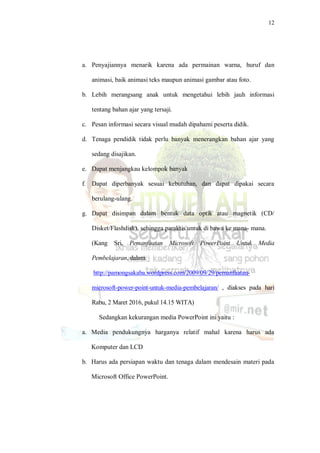 12
a. Penyajiannya menarik karena ada permainan warna, huruf dan
animasi, baik animasi teks maupun animasi gambar atau foto.
b. Lebih merangsang anak untuk mengetahui lebih jauh informasi
tentang bahan ajar yang tersaji.
c. Pesan informasi secara visual mudah dipahami peserta didik.
d. Tenaga pendidik tidak perlu banyak menerangkan bahan ajar yang
sedang disajikan.
e. Dapat menjangkau kelompok banyak
f. Dapat diperbanyak sesuai kebutuhan, dan dapat dipakai secara
berulang-ulang.
g. Dapat disimpan dalam bentuk data optik atau magnetik (CD/
Disket/Flashdisk), sehingga paraktis untuk di bawa ke mana- mana.
(Kang Sri, Pemanfaatan Microsoft PowerPoint Untuk Media
Pembelajaran, dalam
http://pamongsakaba.wordpress.com/2009/09/29/pemanfaatan-
microsoft-power-point-untuk-media-pembelajaran/ , diakses pada hari
Rabu, 2 Maret 2016, pukul 14.15 WITA)
Sedangkan kekurangan media PowerPoint ini yaitu :
a. Media pendukungnya harganya relatif mahal karena harus ada
Komputer dan LCD
b. Harus ada persiapan waktu dan tenaga dalam mendesain materi pada
Microsoft Office PowerPoint.
 