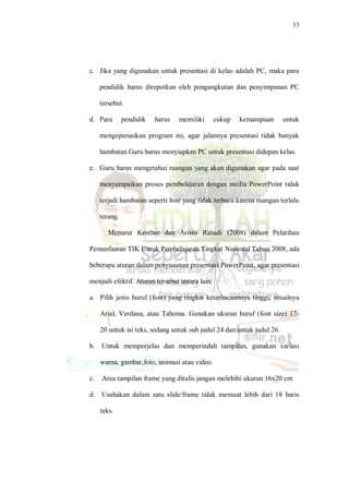 13
c. Jika yang digunakan untuk presentasi di kelas adalah PC, maka para
pendidik harus direpotkan oleh pengangkutan dan penyimpanan PC
tersebut.
d. Para pendidik harus memiliki cukup kemampuan untuk
mengoperasikan program ini, agar jalannya presentasi tidak banyak
hambatan Guru harus menyiapkan PC untuk presentasi didepan kelas.
e. Guru harus mengetahui ruangan yang akan digunakan agar pada saat
menyampaikan proses pembelajaran dengan media PowerPoint tidak
terjadi hambatan seperti font yang tidak terbaca karena ruangan terlalu
terang.
Menurut Kenthut dan Aristo Rahadi (2008) dalam Pelatihan
Pemanfaatan TIK Untuk Pembelajaran Tingkat Nasional Tahun 2008, ada
beberapa aturan dalam penyusunan presentasi PowerPoint, agar presentasi
menjadi efektif. Aturan tersebut antara lain:
a. Pilih jenis huruf (font) yang tingkat keterbacaannya tinggi, misalnya
Arial, Verdana, atau Tahoma. Gunakan ukuran huruf (font size) 17-
20 untuk isi teks, sedang untuk sub judul 24 dan untuk judul 26.
b. Untuk memperjelas dan memperindah tampilan, gunakan variasi
warna, gambar,foto, animasi atau video.
c. Area tampilan frame yang ditulis jangan melebihi ukuran 16x20 cm
d. Usahakan dalam satu slide/frame tidak memuat lebih dari 18 baris
teks.
 