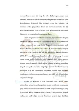 17
memecahkan masalah; (3) sikap dan nilai, berhubungan dengan arah
intensitas emosional dimiliki seseorang sebagaimana disimpulkan dari
kecenderungan bertingkah laku terhadap orang dan kejadian; (4)
informasi verbal, pengetahuan dalam arti informasi dan fakta; dan (5)
keterampilan motorik yaitu kecakapan yang berfungsi untuk lingkungan
hidup serta memprestasikan konsep dan lambang.
Untuk mengetahui hasil belajar seseorang dapat dilakukan dengan
melakukan tes dan pengukuran. Tes dan pengukuran memerlukan alat
sebagai pengumpul data yang disebut dengan instrumen penilaian hasil
belajar. Menurut Wahidmurni, dkk. (2010: 28), instrumen dibagi menjadi
dua bagian besar, yakni tes dan non tes. Selanjutnya, menurut Hamalik
(2006: 155), memberikan gambaran bahwa hasil belajar yang diperoleh
dapat diukur melalui kemajuan yang diperoleh siswa setelah belajar
dengan sungguh-sungguh. Hasil belajar tampak terjadinya perubahan
tingkah laku pada diri siswa yang dapat diamati dan diukur melalui
perubahan sikap dan keterampilan. Perubahan tersebut dapat diartikan
terjadinya peningkatan dan pengembangan yang lebih baik dibandingkan
dengan sebelumnya.
Berdasarkan konsepsi di atas, pengertian hasil belajar dapat
disimpulkan sebagai perubahan perilaku secara positif serta kemampuan
yang dimiliki siswa dari suatu interaksi tindak belajar dan mengajar yang
berupa hasil belajar intelektual, strategi kognitif, sikap dan nilai, inovasi
verbal, dan hasil belajar motorik. Perubahan tersebut dapat diartikan
 