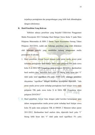 18
terjadinya peningkatan dan pengembangan yang lebih baik dibandingkan
dengan sebelumnya.
B. Hasil Penelitian Yang Relevan
Sebelum adanya penelitian yang berjudul Efektivitas Penggunaan
Media Powerpoint 2013 Terhadap Hasil Belajar Siswa Kelas V pada Mata
Pelajaran Matematika di SDN 2 Dasan Tapen Kecamatan Gerung Tahun
Pelajaran 2015/2016, sudah ada beberapa penelitian yang telah dilakukan
oleh beberapa peneliti yang membahas tentang penggunaan media
powerpoint di sekolah:
1. Hasil penelitian Ahmad Sayuti dengan judul peran media power point
terhadap peningkatan hasil belajar siswa mata pelajaran TIK pada siswa
kelas X di SMA NW Pengadang tahun pelajaran 2010/2011. Berdasarkan
hasil analisis data, diperoleh hasil yaitu “t” hitung lebih besar dari “t”
tabel pada taraf signifikasi 5% yaitu (9,05>2,05) sehingga penelitian
dinyatakan “signifikan” dengan demikian kesimpulan diperoleh: “Ada
peran media power point terhadap peningkatan hasil belajar siswa mata
pelajaran TIK pada siswa kelas X di SMA NW Pengadang tahun
pelajaran 2010/2011”
2. Hasil penelitian Azwar Anas dengan judul korelasi kemampuan guru
dalam mengoperasikan media power point terhadap hasil belajar siswa
kelas XI pada mata pelajaran TIK di SMAN 2 Mataram tahun ajaran
2011/2012. Berdasarkan hasil analisis data, diperoleh hasil yaitu “t”
hitung lebih besar dari “t” tabel pada taraf signifikasi 5% yaitu
 