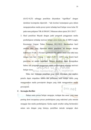 19
(0,412>0,25) sehingga penelitian dinyatakan “signifikan” dengan
demikian kesimpulan diperoleh : “ada korelasi kemampuan guru dalam
mengoperasikan media power point terhadap hasil belajar siswa kelas XI
pada mata pelajaran TIK di SMAN 2 Mataram tahun ajaran 2011/2012”.
3. Hasil penelitian Mayadi dengan judul pengaruh penggunaan media
pembelajaran terhadap motivasi belajar siswa kelas atas di SDN Langko
Kecamatan Lingsar Tahun Pelajaran 2011/2012. Berdasarkan hasil
analisis data yang diperoleh dalam penelitian ini dengan derajat
kebebasan 19 (dk = 19) taraf signifikansi 5% adalah diatas nilai tabel atau
dengan kata lain t hitung > t tabel (5,483 > 2,093) yang berarti hasil
penelitian ini adalah signifikan. Dengan demikian dapat disimpulkan
bahwa ada pengaruh penggunaan media pembelajaran terhadap motivasi
belajar siswa.
Maka dari beberapa penelitian yang telah dilakukan, dari analisis
penulis dapat simpulkan bahwa ada perbedaan hasil belajar siswa yang
menggunakan media powerpoint dengan yang tidak menggunakan media
powerpoint.
C. Kerangka Berfikir
Dalam suatu proses belajar mengajar, terdapat dua unsur yang amat
penting demi tercapainya proses pembelajaran yang maksimal yaitu metode
mengajar dan media pembelajaran. Kedua aspek tersebut saling berinteraksi
antara satu dengan yang lainnya, pemilihan metode mengajar akan
 