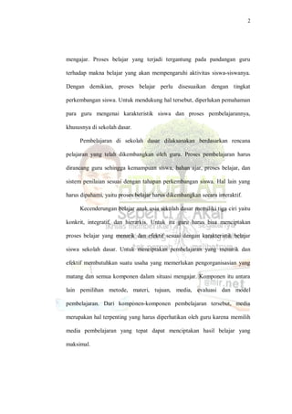 2
mengajar. Proses belajar yang terjadi tergantung pada pandangan guru
terhadap makna belajar yang akan mempengaruhi aktivitas siswa-siswanya.
Dengan demikian, proses belajar perlu disesuaikan dengan tingkat
perkembangan siswa. Untuk mendukung hal tersebut, diperlukan pemahaman
para guru mengenai karakteristik siswa dan proses pembelajarannya,
khususnya di sekolah dasar.
Pembelajaran di sekolah dasar dilaksanakan berdasarkan rencana
pelajaran yang telah dikembangkan oleh guru. Proses pembelajaran harus
dirancang guru sehingga kemampuan siswa, bahan ajar, proses belajar, dan
sistem penilaian sesuai dengan tahapan perkembangan siswa. Hal lain yang
harus dipahami, yaitu proses belajar harus dikembangkan secara interaktif.
Kecenderungan belajar anak usia sekolah dasar memiliki tiga ciri yaitu
konkrit, integratif, dan hierarkis. Untuk itu guru harus bisa menciptakan
proses belajar yang menarik dan efektif sesuai dengan karakteristik belajar
siswa sekolah dasar. Untuk menciptakan pembelajaran yang menarik dan
efektif membutuhkan suatu usaha yang memerlukan pengorganisasian yang
matang dan semua komponen dalam situasi mengajar. Komponen itu antara
lain pemilihan metode, materi, tujuan, media, evaluasi dan model
pembelajaran. Dari komponen-komponen pembelajaran tersebut, media
merupakan hal terpenting yang harus diperhatikan oleh guru karena memilih
media pembelajaran yang tepat dapat menciptakan hasil belajar yang
maksimal.
 