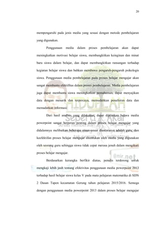 20
mempengaruhi pada jenis media yang sesuai dengan metode pembelajaran
yang digunakan.
Penggunaan media dalam proses pembelajaran akan dapat
meningkatkan motivasi belajar siswa, membangkitkan keinginan dan minat
baru siswa dalam belajar, dan dapat membangkitkan ransangan terhadap
kegiatan belajar siswa dan bahkan membawa pengaruh-pengaruh psikologis
siswa. Penggunaan media pembelajaran pada proses belajar mengajar akan
sangat membantu efektifitas dalam proses pembelajaran. Media pembelajaran
juga dapat membantu siswa meningkatkan pemahaman, dapat menyajikan
data dengan menarik dan terpercaya, memudahkan penafsiran data dan
memadatkan informasi.
Dari hasil analisis yang dilakukan, dapat dijelaskan bahwa media
powerpoint sangat berperan penting dalam proses belajar mengajar yang
didalamnya melibatkan beberapa unsur-unsur diantaranya adalah guru, dan
keefektifan proses belajar mengajar ditentukan oleh media yang digunakan
oleh seorang guru sehingga siswa tidak cepat merasa jenuh dalam mengikuti
proses belajar mengajar.
Berdasarkan kerangka berfikir diatas, penulis terdorong untuk
mengkaji lebih jauh tentang efektivitas penggunaan media powerpoint 2013
terhadap hasil belajar siswa kelas V pada mata pelajaran matematika di SDN
2 Dasan Tapen kecamatan Gerung tahun pelajaran 2015/2016. Semoga
dengan penggunaan media powerpoint 2013 dalam proses belajar mengajar
 