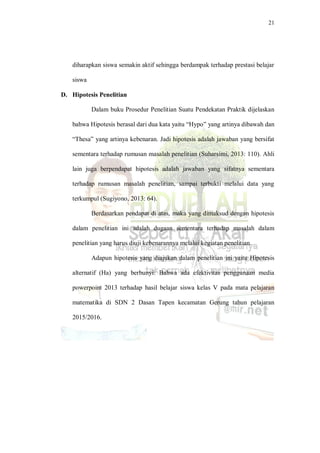 21
diharapkan siswa semakin aktif sehingga berdampak terhadap prestasi belajar
siswa
D. Hipotesis Penelitian
Dalam buku Prosedur Penelitian Suatu Pendekatan Praktik dijelaskan
bahwa Hipotesis berasal dari dua kata yaitu “Hypo” yang artinya dibawah dan
“Thesa” yang artinya kebenaran. Jadi hipotesis adalah jawaban yang bersifat
sementara terhadap rumusan masalah penelitian (Suharsimi, 2013: 110). Ahli
lain juga berpendapat hipotesis adalah jawaban yang sifatnya sementara
terhadap rumusan masalah penelitian, sampai terbukti melalui data yang
terkumpul (Sugiyono, 2013: 64).
Berdasarkan pendapat di atas, maka yang dimaksud dengan hipotesis
dalam penelitian ini adalah dugaan sementara terhadap masalah dalam
penelitian yang harus diuji kebenarannya melalui kegiatan penelitian.
Adapun hipotesis yang diajukan dalam penelitian ini yaitu Hipotesis
alternatif (Ha) yang berbunyi: Bahwa ada efektivitas penggunaan media
powerpoint 2013 terhadap hasil belajar siswa kelas V pada mata pelajaran
matematika di SDN 2 Dasan Tapen kecamatan Gerung tahun pelajaran
2015/2016.
 