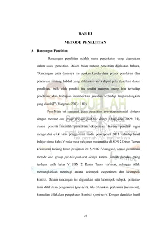 22
BAB III
METODE PENELITIAN
A. Rancangan Penelitian
Rancangan penelitian adalah suatu pendekatan yang digunakan
dalam suatu penelitian. Dalam buku metode penelitian dijelaskan bahwa,
“Rancangan pada dasarnya merupakan keseluruhan proses pemikiran dan
penentuan tentang hal-hal yang dilakukan serta dapat pula dijadikan dasar
penelitian, baik oleh peneliti itu sendiri maupun orang lain terhadap
penelitian, dan bertujuan memberikan jawaban terhadap langkah-langkah
yang diambil” (Margono, 2003 : 100).
Penelitian ini termasuk jenis penelitian pre-eksperimental designs
dengan metode one group pre-test-post-test design (Sugiyono, 2009: 74),
alasan peneliti memilih penelitian eksperimen karena peneliti ingin
mengetahui efektivitas penggunaan media powerpoint 2013 terhadap hasil
belajar siswa kelas V pada mata pelajaran matematika di SDN 2 Dasan Tapen
kecamatan Gerung tahun pelajaran 2015/2016. Sedangkan, alasan pemilihan
metode one group pre-test-post-test design karena jumlah populasi yang
terdapat pada kelas V SDN 2 Dasan Tapen terbatas, sehingga tidak
memungkinkan membagi antara kelompok eksperimen dan kelompok
kontrol. Dalam rancangan ini digunakan satu kelompok subyek, pertama-
tama dilakukan pengukuran (pre-test), lalu dilakukan perlakuan (treatment),
kemudian dilakukan pengukuran kembali (post-test). Dengan demikian hasil
 
