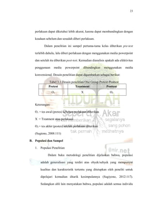23
perlakuan dapat diketahui lebih akurat, karena dapat membandingkan dengan
keadaan sebelum dan sesudah diberi perlakuan.
Dalam penelitian ini sampel pertama-tama kelas diberikan pre-test
terlebih dahulu, lalu diberi perlakuan dengan menggunakan media powerpoint
dan setelah itu diberikan post-test. Kemudian dianalisis apakah ada efektivitas
penggunaan media powerpoint dibandingkan menggunakan media
konvensional. Desain penelitian dapat digambarkan sebagai berikut:
Tabel 3.1.Desain penelitian One Group Pretest-Posttest
Pretest Treatment Posttest
O1 X O2
Keterangan:
O1 = tes awal (pretes) sebelum perlakuan diberikan
X = Treatment atau perlakuan
O2 = tes akhir (postes) setelah perlakuan diberikan
(Sugiono, 2008:111)
B. Populasi dan Sampel
1. Populasi Penelitian
Dalam buku metodologi penelitian dijelaskan bahwa, populasi
adalah generalisasi yang terdiri atas obyek/subyek yang mempunyai
kualitas dan karakteristik tertentu yang ditetapkan oleh peneliti untuk
dipelajari kemudian ditarik kesimpulannya (Sugiyono, 2012:117).
Sedangkan ahli lain menyatakan bahwa, populasi adalah semua individu
 