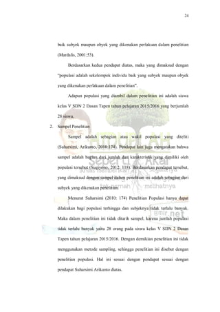 24
baik subyek maupun obyek yang dikenakan perlakuan dalam penelitian
(Mardalis, 2001:53).
Berdasarkan kedua pendapat diatas, maka yang dimaksud dengan
“populasi adalah sekelompok individu baik yang subyek maupun obyek
yang dikenakan perlakuan dalam penelitian”.
Adapun populasi yang diambil dalam penelitian ini adalah siswa
kelas V SDN 2 Dasan Tapen tahun pelajaran 2015/2016 yang berjumlah
28 siswa.
2. Sampel Penelitian
Sampel adalah sebagian atau wakil populasi yang diteliti
(Suharsimi, Arikunto, 2010:174). Pendapat lain juga mengatakan bahwa
sampel adalah bagian dari jumlah dan karakteristik yang dimiliki oleh
populasi tersebut (Sugiyono, 2012: 118). Berdasarkan pendapat tersebut,
yang dimaksud dengan sampel dalam penelitian ini adalah sebagian dari
subyek yang dikenakan penelitian.
Menurut Suharsimi (2010: 174) Penelitian Populasi hanya dapat
dilakukan bagi populasi terhingga dan subjeknya tidak terlalu banyak.
Maka dalam penelitian ini tidak ditarik sampel, karena jumlah populasi
tidak terlalu banyak yaitu 28 orang pada siswa kelas V SDN 2 Dasan
Tapen tahun pelajaran 2015/2016. Dengan demikian penelitian ini tidak
menggunakan metode sampling, sehingga penelitian ini disebut dengan
penelitian populasi. Hal ini sesuai dengan pendapat sesuai dengan
pendapat Suharsimi Arikunto diatas.
 