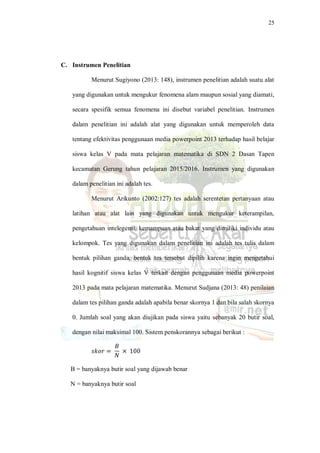 25
C. Instrumen Penelitian
Menurut Sugiyono (2013: 148), instrumen penelitian adalah suatu alat
yang digunakan untuk mengukur fenomena alam maupun sosial yang diamati,
secara spesifik semua fenomena ini disebut variabel penelitian. Instrumen
dalam penelitian ini adalah alat yang digunakan untuk memperoleh data
tentang efektivitas penggunaan media powerpoint 2013 terhadap hasil belajar
siswa kelas V pada mata pelajaran matematika di SDN 2 Dasan Tapen
kecamatan Gerung tahun pelajaran 2015/2016. Instrumen yang digunakan
dalam penelitian ini adalah tes.
Menurut Arikunto (2002:127) tes adalah serentetan pertanyaan atau
latihan atau alat lain yang digunakan untuk mengukur keterampilan,
pengetahuan intelegensi, kemampuan atau bakat yang dimiliki individu atau
kelompok. Tes yang digunakan dalam penelitian ini adalah tes tulis dalam
bentuk pilihan ganda, bentuk tes tersebut dipilih karena ingin mengetahui
hasil kognitif siswa kelas V terkait dengan penggunaan media powerpoint
2013 pada mata pelajaran matematika. Menurut Sudjana (2013: 48) penilaian
dalam tes pilihan ganda adalah apabila benar skornya 1 dan bila salah skornya
0. Jumlah soal yang akan diujikan pada siswa yaitu sebanyak 20 butir soal,
dengan nilai maksimal 100. Sistem penskorannya sebagai berikut :
𝑠𝑘𝑜𝑟 =
𝐵
𝑁
× 100
B = banyaknya butir soal yang dijawab benar
N = banyaknya butir soal
 