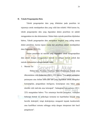 26
D. Teknik Pengumpulan Data
Teknik pengumpulan data yang dilakukan pada peneltian ini
tujuannya untuk mendapatkan data yang valid dan reliabel. Oleh karena itu,
teknik pengumpulan data yang digunakan dalam penelitian ini adalah
menggunakan tes dan dokumentasi. Dalam buku metode penelitian dijelaskan
bahwa, Teknik pengumpulan data merupakan langkah yang paling utama
dalam penelitian, karena tujuan utama dari penelitian adalah mendapatkan
data (Sugiyono, 2012:22).
Dalam penelitian ini metode yang digunakan untuk mengumpulkan
data adalah dengan menggunakan metode tes sebagai metode pokok dan
metode dokumentasi sebagai metode bantu.
1. Metode Tes
Dalam buku Prosedur Penelitian Suatu Pendekatan Praktik yang
dikemukakan oleh Suharsimi (2013: 193) bahwa “Tes adalah serentetan
pertanyaan atau latihan serta alat lain yang digunakan untuk mengukur
keterampilan, pengetahuan inteligensi, kemampuan atau bakat yang
dimiliki oleh individu atau kelompok”. Sedangkan Sukmadinata (2011:
223) mengatakan bahwa “Tes umumnya bersifat mengukur, walaupun
beberapa bentuk tes psikologis terutama tes kepribadian banyak yang
bersifat deskriptif, tetapi deskripsinya mengarah kepada karekteristik
atau kualifikasi tertentu sehingga mirip dengan interpretasi dari hasil
pengukuran”.
 
