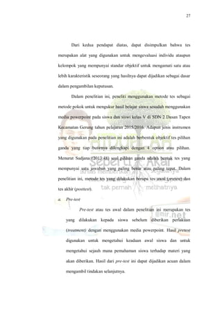 27
Dari kedua pendapat diatas, dapat disimpulkan bahwa tes
merupakan alat yang digunakan untuk mengevaluasi individu ataupun
kelompok yang mempunyai standar objektif untuk mengamati satu atau
lebih karakteristik seseorang yang hasilnya dapat dijadikan sebagai dasar
dalam pengambilan keputusan.
Dalam penelitian ini, peneliti menggunakan metode tes sebagai
metode pokok untuk mengukur hasil belajar siswa sesudah menggunakan
media powerpoint pada siswa dan siswi kelas V di SDN 2 Dasan Tapen
Kecamatan Gerung tahun pelajaran 2015/2016. Adapun jenis instrumen
yang digunakan pada penelitian ini adalah berbentuk objektif tes pilihan
ganda yang tiap butirnya dilengkapi dengan 4 option atau pilihan.
Menurut Sudjana (2013:48) soal pilihan ganda adalah bentuk tes yang
mempunyai satu jawaban yang paling benar atau paling tepat. Dalam
penelitian ini, metode tes yang dilakukan berupa tes awal (pretest) dan
tes akhir (posttest).
a. Pre-test
Pre-test atau tes awal dalam penelitian ini merupakan tes
yang dilakukan kepada siswa sebelum diberikan perlakuan
(treatment) dengan menggunakan media powerpoint. Hasil pretest
digunakan untuk mengetahui keadaan awal siswa dan untuk
mengetahui sejauh mana pemahaman siswa terhadap materi yang
akan diberikan. Hasil dari pre-test ini dapat dijadikan acuan dalam
mengambil tindakan selanjutnya.
 