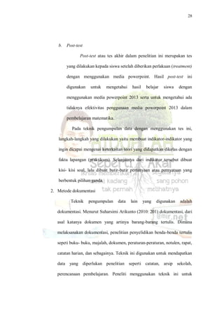 28
b. Post-test
Post-test atau tes akhir dalam penelitian ini merupakan tes
yang dilakukan kepada siswa setelah diberikan perlakuan (treatment)
dengan menggunakan media powerpoint. Hasil post-test ini
digunakan untuk mengetahui hasil belajar siswa dengan
menggunakan media powerpoint 2013 serta untuk mengetahui ada
tidaknya efektivitas penggunaan media powerpoint 2013 dalam
pembelajaran matematika.
Pada teknik pengumpulan data dengan menggunakan tes ini,
langkah-langkah yang dilakukan yaitu membuat indikator-indikator yang
ingin dicapai mengenai keterkaitan teori yang didapatkan dikelas dengan
fakta lapangan (praktikum). Selanjutnya dari indikator tersebut dibuat
kisi- kisi soal, lalu dibuat butir-butir pertanyaan atau pernyataan yang
berbentuk pilihan ganda.
2. Metode dokumentasi
Teknik pengumpulan data lain yang digunakan adalah
dokumentasi. Menurut Suharsimi Arikunto (2010: 201) dokumentasi, dari
asal katanya dokumen yang artinya barang-barang tertulis. Dimana
melaksanakan dokumentasi, penelitian penyelidikan benda-benda tertulis
sepeti buku- buku, majalah, dokumen, peraturan-peraturan, notulen, rapat,
catatan harian, dan sebagainya. Teknik ini digunakan untuk mendapatkan
data yang diperlukan penelitian seperti catatan, arsip sekolah,
perencanaan pembelajaran. Peneliti menggunakan teknik ini untuk
 