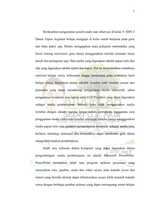 3
Berdasarkan pengamatan penulis pada saat observasi di kelas V SDN 2
Dasan Tapen, kegiatan belajar mengajar di kelas masih berpusat pada guru
dan buku paket saja. Dalam mengajarkan mata pelajaran matematika yang
berisi tentang teori-teori, guru hanya menggunakan metode ceramah, tanya
jawab dan penugasan saja. Dan media yang digunakan adalah papan tulis dan
alat yang digunakan adalah spidol dan kapur. Hal ini menyebabkan rendahnya
motivasi belajar siswa, kebosanan hingga berdampak pada rendahnya hasil
belajar siswa. Sementara dalam sekolah tersebut telah tersedia sarana dan
prasarana yang dapat mendukung penggunaan media elektronik, yakni
penggunaan komputer atau laptop serta LCD Projektor yang dapat digunakan
sebagai media pembelajaran. Namun, guru tidak menggunakan media
tersebut dengan alasan, mereka belum terlalu memahami bagaimana cara
penggunaan media elektronik tersebut sehingga, mereka hanya menggunakan
media papan tulis saja, padahal memanfaatkan komputer sebagai media yang
berbasis teknologi informasi dan komunikasi dapat membantu guru dalam
mengefektivitaskan pembelajaran.
Salah satu software dalam komputer yang dapat digunakan dalam
pengembangan media pembelajaran ini adalah Microsoft PowerPoint.
PowerPoint merupakan salah satu program aplikasi presentasi yang
menyajikan teks, gambar, suara dan video secara jelas kepada siswa dan
materi yang bersifat abstrak dapat diilustrasikan secara lebih menarik kepada
siswa dengan berbagai gambar animasi yang dapat merangsang minat belajar
 