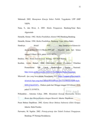 32
Mahmudi. 2005. Manajemen Kinerja Sektor Publik. Yogyakarta: UPP AMP
YKPN.
Nana, S., dan Rivai, A. 2005. Media Pengajaran. Bandung:Sinar Baru
Algensindo
Hamalik, Oemar. 1982. Media Pendidikan.Alumni/1982/Bandung.Bandung.
Hamalik, Oemar. 1994. Media Pendidikan. Bandung: Cipta Aditya Bakti.
Handriyo. Modul PPT. http://handriyo-tvf.dosen.isi-
ska.ac.id/files/2011/11/Modul-PPT.pdf , Diunduh pada hari Selasa
tanggal 8 Maret 2016, pukul 14.53 WITA.
Ibrahim, 1982. Media Instruksional. Malang : FIP IKIP Malang
Kenthut, Aristo Rahadi. 2008. Pembuatan Media Presentasi. Pelatihan
Pemanfaatan TIK Untuk Pembelajaran Tingkat Nasional.
http://www.scribd.com/doc/3608157/Pembuatan-Media-Presentasi.
Microsoft. Apa yang baru dalam Powerpoint 2013. https://support.office.com/id-
id/article/Apa-yang-baru-dalam-PowerPoint-2013-1c38822e-0284-4acb-
8099-23dc6f3207c , Diakses pada hari Minggu tanggal 28 Februari 2016,
pukul 15.10 WITA.
Prihandoko , Antonius Cahya. 2006. Memahami Konsep Matematika Secara
Benar dan Menyajikannya dengan Menarik. Jakarta: Depdiknas.
Pusat Bahasa Depdiknas. 2002. Kamus Besar Bahasa Indonesia (Edisi Ketiga).
Jakarta: Balai Pustaka
Purwanto, M. Ngalim. 2002. Prinsip-prinsip dan Teknik Evaluasi Pengajaran.
Bandung: PT Remaja Rosdakarya.
 