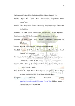 33
Sadiman, Arif S., dkk. 2006. Media Pendidikan. Jakarta: Rajawali Pers
Sanaky, Hujair AH.. 2009. Media Pembelajaran. Yogyakarta: Safiria
InsaniaPress.
Slameto. 2003. Belajar dan Faktor-Faktor yang Mempengaruhinya. Jakarta: PT.
Rineka Cipta.
Subarinah , Sri. 2006. Inovasi Pembelajaran Matematika SD.Jakarta: Depdiknas.
Sugihartono, dkk. 2007. Psikologi Pendidikan. Yogyakarta: UNY Press.
Surahmad, Winarno. 1997. Hasil Belajar. Departemen Pendidikan dan
Kebudayaan
Susanto, Astrid S. 1975. Pendapat Umum. Bandung:Bina Cipta.
Tim IKIP Mataram. 2011. Pedoman Pembimbingan dan Penulisan Karya Ilmiah.
Mataram: IKIP Mataram.
Tirtonegoro, Suratinah. 2001. Anak supernormal dan program pendidikannya, ,
Yogyakarta: PT. Bumi Aksara
Tohirin, 2006. Psikologi Pembelajaran Pendidikan Agama Islam, Jakarta :
PT.Raja Grafindo Persada.
Uno, Hamzah B. 2008. Model Pembelajaran Menciptakan Proses Belajar
Mengajar yang Kreatif dan Efektif. Jakarta: Bumi Aksara.
Wikipedia. Microsoft PowerPoint (online).
https://id.wikipedia.org/wiki/Microsoft_PowerPoint, Diakses tanggal 21
Februari 2016 pukul 14.35 WITA.
 