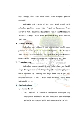 4
siswa sehingga siswa dapat lebih tertarik dalam mengikuti pelajaran
matematika.
Berdasarkan latar belakang di atas, maka penulis tertarik untuk
melakukan penelitian dengan judul “Efektivitas Penggunaan Media
Powerpoint 2013 Terhadap Hasil Belajar Siswa Kelas V pada Mata Pelajaran
Matematika di SDN 2 Dasan Tapen Kecamatan Gerung Tahun Pelajaran
2015/2016”.
B. Rumusan Masalah
Berdasarkan latar belakang di atas, maka rumusan masalah dalam
penelitian ini adalah: Apakah ada Efektivitas Penggunaan Media Powerpoint
2013 Terhadap Hasil Belajar Siswa Kelas V pada Mata Pelajaran Matematika
di SDN 2 Dasan Tapen Kecamatan Gerung Tahun Pelajaran 2015/2016?
C. Tujuan Penelitian
Berdasarkan rumusan masalah di atas, maka tujuan yang hendak
dicapai dalam penelitian ini adalah:Ingin mengetahui efektivitas penggunaan
media Powerpoint 2013 terhadap hasil belajar siswa kelas V pada mata
pelajaran matematika di SDN 2 Dasan Tapen kecamatan Gerung Tahun
Pelajaran 2015/2016.
D. Manfaat Penelitian
1. Manfaat Teoritis
a. Hasil penelitian ini diharapkan memberikan sumbangan yang
berharga dan memperkaya khazanah pengetahuan pada umumnya,
khususnya yang berkaitan dengan penggunaan media PowerPoint.
 