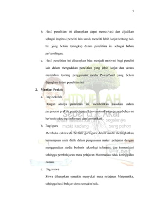 5
b. Hasil penelitian ini diharapkan dapat memotivasi dan dijadikan
sebagai inspirasi peneliti lain untuk meneliti lebih lanjut tentang hal-
hal yang belum terungkap dalam penelitian ini sebagai bahan
perbandingan.
c. Hasil penelitian ini diharapkan bisa menjadi motivasi bagi peneliti
lain dalam mengadakan penelitian yang lebih lanjut dan secara
mendalam tentang penggunaan media PowerPoint yang belum
dijangkau dalam penelitian ini.
2. Manfaat Praktis
a. Bagi sekolah
Dengan adanya penelitian ini, memberikan masukan dalam
pergeseran praktik pembelajaran konvensional menuju pembelajaran
berbasis teknologi informasi dan komunikasi .
b. Bagi guru
Membuka cakrawala berfikir guru-guru dalam usaha meningkatkan
kemampuan anak didik dalam penguasaan materi pelajaran dengan
menggunakan media berbasis teknologi informasi dan komunikasi
sehingga pembelajaran mata pelajaran Matematika tidak ketinggalan
zaman.
c. Bagi siswa
Siswa diharapkan semakin menyukai mata pelajaran Matematika,
sehingga hasil belajar siswa semakin baik.
 
