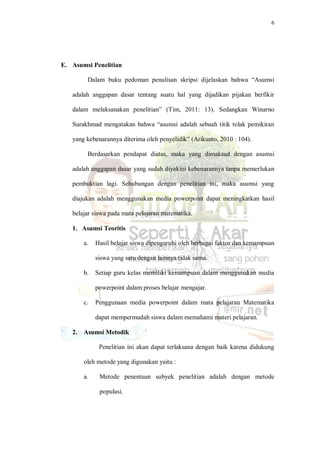 6
E. Asumsi Penelitian
Dalam buku pedoman penulisan skripsi dijelaskan bahwa “Asumsi
adalah anggapan dasar tentang suatu hal yang dijadikan pijakan berfikir
dalam melaksanakan penelitian” (Tim, 2011: 13). Sedangkan Winarno
Surakhmad mengatakan bahwa “asumsi adalah sebuah titik tolak pemikiran
yang kebenarannya diterima oleh penyelidik” (Arikunto, 2010 : 104).
Berdasarkan pendapat diatas, maka yang dimaksud dengan asumsi
adalah anggapan dasar yang sudah diyakini kebenarannya tanpa memerlukan
pembuktian lagi. Sehubungan dengan penelitian ini, maka asumsi yang
diajukan adalah menggunakan media powerpoint dapat meningkatkan hasil
belajar siswa pada mata pelajaran matematika.
1. Asumsi Teoritis
a. Hasil belajar siswa dipengaruhi oleh berbagai faktor dan kemampuan
siswa yang satu dengan lainnya tidak sama.
b. Setiap guru kelas memiliki kemampuan dalam menggunakan media
powerpoint dalam proses belajar mengajar.
c. Penggunaan media powerpoint dalam mata pelajaran Matematika
dapat mempermudah siswa dalam memahami materi pelajaran.
2. Asumsi Metodik
Penelitian ini akan dapat terlaksana dengan baik karena didukung
oleh metode yang digunakan yaitu :
a. Metode penentuan subyek penelitian adalah dengan metode
populasi.
 
