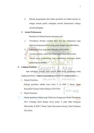 7
b. Metode pengumpulan data dalam penelitian ini adalah metode tes
sebagai metode pokok sedangkan metode dokumentasi sebagai
metode pelengkap.
3. Asumsi Pelaksanaan
Penelitian ini berhasil karena ditunjang oleh :
a. Tersedianya literatur (sumber buku dan lain sebagainya) yang
dapat menunjang penelitian yang sesuai dengan yang dibutuhkan.
b. Lokasi penelitian yang dapat dijangkau oleh peneliti.
c. Tersedianya dana, waktu dan tenaga yang cukup bagi peneliti.
d. Adanya dosen pembimbing yang memberikan bimbingan dalam
pelaksanaan penelitian.
F. Lingkup Penelitian
Agar penelitian menjadi lebih terarah, maka perlu membatasi ruang
lingkup penelitian. Adapun ruang lingkup penelitian ini sebagai berikut :
1. Subyek Penelitian
Subyek penelitian adalah siswa kelas V di SDN 2 Dasan Tapen
Kecamatan Gerung Tahun Pelajaran 2015/2016.
2. Obyek Penelitian
Obyek penelitian terbatas pada Efektivitas Penggunaan Media Powerpoint
2013 Terhadap Hasil Belajar Siswa Kelas V pada Mata Pelajaran
Matematika di SDN 2 Dasan Tapen Kecamatan Gerung Tahun Pelajaran
2015/2016.
 