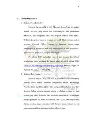 8
G. Definisi Operasional
1. Definisi PowerPoint 2013
Menurut Daryanto (2010: 163) Microsoft PowerPoint merupakan
sebuah software yang dibuat dan dikembangkan oleh perusahaan
Microsoft, dan merupakan salah satu program berbasis multi media.
Didalam komputer, biasanya program ini sudah dikelompokkan dalam
program Microsoft Office. Program ini dirancang khusus untuk
menyampaikan presentasi, baik yang diselenggarakan oleh perusahaan,
pemerintahan, pendidikan, maupun perorangan.
PowerPoint 2013 merupakan versi 15 dari program PowerPoint
sebelumnya yang tergabung ke dalam paket Microsoft Office 2013
(https://id.wikipedia.org/wiki/Microsoft_PowerPoint, Diakses tanggal 21
Februari 2016 pukul 14.35 WITA).
2. Definisi Hasil Belajar
Menurut Sudjana (2010: 22), hasil belajar adalah kemampuan yang
dimiliki siswa setelah menerima pengalaman belajar. Selanjutnya
Warsito dalam Depdiknas (2006: 125) mengemukakan bahwa hasil dari
kegiatan belajar ditandai dengan adanya perubahan perilaku ke arah
positif yang relatif permanen pada diri orang yang belajar. Sehubungan
dengan pendapat itu, maka Wahidmurni, dkk. (2010: 18) menjelaskan
bahwa sesorang dapat dikatakan telah berhasil dalam belajar jika ia
mampu menunjukkan adanya perubahan dalam dirinya.
 