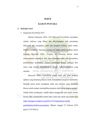 9
BAB II
KAJIAN PUSTAKA
A. Deskripsi Teori
1. Pengertian PowerPoint 2013
Menurut Daryanto (2010: 163) Microsoft PowerPoint merupakan
sebuah software yang dibuat dan dikembangkan oleh perusahaan
Microsoft, dan merupakan salah satu program berbasis multi media.
Didalam komputer, biasanya program ini sudah dikelompokkan dalam
program Microsoft Office. Program ini dirancang khusus untuk
menyampaikan presentasi, baik yang diselenggarakan oleh perusahaan,
pemerintahan, pendidikan, maupun perorangan dengan berbagai fitur
menu yang mampu menjadikannya sebagai media komunikasi yang
menarik.
Microsoft Office PowerPoint adalah salah satu jenis program
aplikasi yang dirancang khusus untuk menampilkan program multimedia.
Program power point merupakan salah satu software yang dirancang
khusus untuk mampu menampilkan program multimedia dengan menarik,
mudah dalam pembuatan, mudah dalam penggunaan dan relatif murah,
karena tidak membutuhkan bahan baku selain alat untuk menyimpan data
(http://elsyajjaa.wordpress.com/2012/12/19/optimalisasi-media-
pembelajaran-berbasis-powerpoint, Diakses tanggal 22 Februari 2016
pukul 12.29 WITA).
 