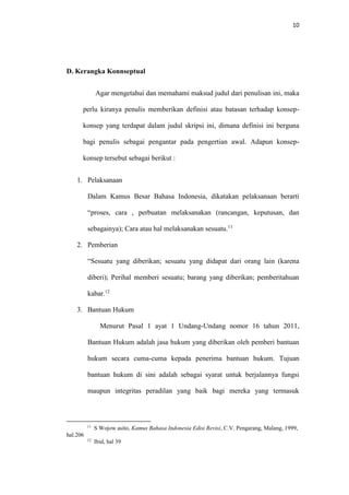 10
D. Kerangka Konnseptual
Agar mengetahui dan memahami maksud judul dari penulisan ini, maka
perlu kiranya penulis memberikan definisi atau batasan terhadap konsep-
konsep yang terdapat dalam judul skripsi ini, dimana definisi ini berguna
bagi penulis sebagai pengantar pada pengertian awal. Adapun konsep-
konsep tersebut sebagai berikut :
1. Pelaksanaan
Dalam Kamus Besar Bahasa Indonesia, dikatakan pelaksanaan berarti
“proses, cara , perbuatan melaksanakan (rancangan, keputusan, dan
sebagainya); Cara atau hal melaksanakan sesuatu.11
2. Pemberian
“Sesuatu yang diberikan; sesuatu yang didapat dari orang lain (karena
diberi); Perihal memberi sesuatu; barang yang diberikan; pemberitahuan
kabar.12
3. Bantuan Hukum
Menurut Pasal 1 ayat 1 Undang-Undang nomor 16 tahun 2011,
Bantuan Hukum adalah jasa hukum yang diberikan oleh pemberi bantuan
hukum secara cuma-cuma kepada penerima bantuan hukum. Tujuan
bantuan hukum di sini adalah sebagai syarat untuk berjalannya fungsi
maupun integritas peradilan yang baik bagi mereka yang termasuk
11
S Wojow asito, Kamus Bahasa Indonesia Edisi Revisi, C.V. Pengarang, Malang, 1999,
hal.206
12
Ibid, hal 39
 