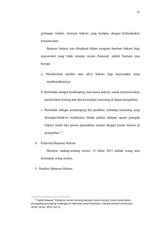 11
golongan miskin, menurut hukum yang berlaku, dengan berlandaskan
kemanusiaan.
Bantuan hukum yan dimaksud dalam program bantuan hukum bagi
masyarakat yang tidak mampu secara finansial, adalah bantuan jasa
berupa:
a. Memberikan nasehat atau advis hukum bagi masyarakat yang
membutuhkannya;
b. Bertindak sebagai pendamping atau kuasa hukum, untuk menyelesaikan
perselisihan tentang hak dan kewajiban seseorang di depan pengadilan;
c. Bertindak sebagai pendamping dan pembela, terhadap seseorang yang
disangka/didakwa melakukan tindak pidana didepan aparat penegak
hukum mulai dari proses penyidikan sampai dengan proses hukum di
pengadilan.13
4. Penerima Bantuan Hukum
Menurut undang-undang nomor 16 tahun 2011 adalah orang atau
kelompok orang miskin.
5. Pemberi Bantuan Hukum
13
Kabib Nawawi,”Eksistensi norma tentang bantuan hukum secara Cuma-Cuma dalam
persepektif perundang-undangan di indonesia, Hasil Penelitian, Fakultas Hukum Universitas
Jambi, Jambi, 2010, hal.12.
 