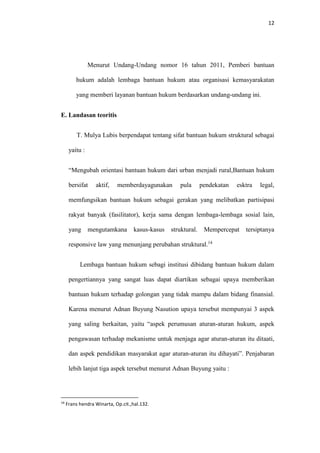 12
Menurut Undang-Undang nomor 16 tahun 2011, Pemberi bantuan
hukum adalah lembaga bantuan hukum atau organisasi kemasyarakatan
yang memberi layanan bantuan hukum berdasarkan undang-undang ini.
E. Landasan teoritis
T. Mulya Lubis berpendapat tentang sifat bantuan hukum struktural sebagai
yaitu :
“Mengubah orientasi bantuan hukum dari urban menjadi rural,Bantuan hukum
bersifat aktif, memberdayagunakan pula pendekatan esktra legal,
memfungsikan bantuan hukum sebagai gerakan yang melibatkan partisipasi
rakyat banyak (fasilitator), kerja sama dengan lembaga-lembaga sosial lain,
yang mengutamkana kasus-kasus struktural. Mempercepat tersiptanya
responsive law yang menunjang perubahan struktural.14
Lembaga bantuan hukum sebagi institusi dibidang bantuan hukum dalam
pengertiannya yang sangat luas dapat diartikan sebagai upaya memberikan
bantuan hukum terhadap golongan yang tidak mampu dalam bidang finansial.
Karena menurut Adnan Buyung Nasution upaya tersebut mempunyai 3 aspek
yang saling berkaitan, yaitu “aspek perumusan aturan-aturan hukum, aspek
pengawasan terhadap mekanisme untuk menjaga agar aturan-aturan itu ditaati,
dan aspek pendidikan masyarakat agar aturan-aturan itu dihayati”. Penjabaran
lebih lanjut tiga aspek tersebut menurut Adnan Buyung yaitu :
14
Frans hendra Winarta, Op.cit.,hal.132.
 
