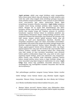 13
Aspek pertama: adalah yang sangat berbahaya untuk mengandalkan
bahwa aturan-aturan hukum yang ada sekarang ini sudah sempurna sama
sekali dan sudah cukup tangguh untuk melindungi golongan masyarakat
untuk perbaikan maupun penambahan. Usaha semacam ini perlu dilakukan
secara terus-menerus agar supaya aturan-aturan hukum dapat
mengimbangi kecepatan dinamika masyarakat. Aspek kedua tampaknya
mungkin masih kurang mendapat perhatian dalam kegiatan bantuan
hukum. Mungkin hal ini terjadi lebih dilatarbelakangi oleh faktor
kurangnya fasilitas yang dimiliki organisasi bantuan hukum,baik berupa
fasilitas dana maupun tenaga ahli. Kegiatan semacam ini membawa
konsekuensi organisasi bantuan hukum itu melakukan penelitian atau
setidak-tidaknya bekerjasama dengan lembaga-lembaga penelitian untuk
mengetahui keadaaan dan kepentingan yang mendesak dari golongan yang
tidak mampu, ataupun meneliti apakah peraturan hukum yang ada
sekarang ini masih perlu dipertahankan, diperbaiki, ditambah, atau
mengetahui pengalaman negara lain dalam memecahkan permasalahan-
permasalahan yang terjadi mirip dengan kita hadapi sehingga dengan jalan
demikian organisasi-organisasi bantuan hukum diharapkan selalu siap
dengan gagasan-gagasan bantuan hukum diharapkan selalu siap dengan
gagasan-gagasan baru yang segar dan merakyat dan yang kemudian dapat
terealisir misalnya, menjadi suatu peraturan hukum baru. Orang-orang
yang tidak mampu ini akan merasakan kemanfaatan suatu peraturan
hukum apabila ia dilaksanakan dengan baik, yang untuk itu tentu sangat
tergantung kepada lembaga, aparat serta mekanisme yang mengaturnya.
Dalam konteks yang demikian itulah keberadaan organisasi bantuan
hukum menjadi penting artinya karena ia dapat berfungsi sebagai satu
unsur masyarakat yang dapat mengawasi implementasi itu semua. Aspek
ketiga besar artinya bagi pendidikan masyarakat khususnya untuk
membangkitkan dan meningkatkan kesadaran masyarakat akan hak-hak
dan kewajibannya.15
Dari perkembangan pemikiran mengenai konsep bantuan hukum tersebut
timbul berbagai variasi bantuan hukum yang diberikan kepada anggota
masyarakat. Menurut Schuyt, Groenendijk dan sloot dikutip dari K.Schuyt
et.al. Mereka membedakan bantuan hukum kedalam lima jenis, yaitu:
a. Bantuan hukum preventif; bantuan hukum yang dilaksanakan dalam
bentuk pemberian penerangan dan penyuluhan hukum kepada masyarakat
15
Ibid, (Adnan Buyung nasution) hal.9
 