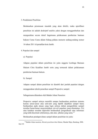 15
3. Pendekatan Penelitian
Berdasarkan perumusan masalah yang akan diteliti, maka spesifikasi
penelitian ini adalah deskriptif analitis yakni dengan menggambarkan dan
menguraikan secara detail bagaimana pelaksanaan pemberian bantuan
hukum Cuma Cuma dalam bidang pidana menurut undang-undang nomor
16 tahun 2011 di peradilan kota Jambi.
4. Populasi dan sampel
a) Populasi
Adapun populasi dalam penelitian ini yaitu anggota Lembaga Bantuan
Hukum Citra Keadilan Jambi serta yang termasuk dalam pelaksanaan
pemberian bantuan hukum.
b) Sampel
Adapun sampel dalam penelitian ini diambil dari jumlah populasi dengan
menggunakan teknik penarikan sampel Propostive sampel.
Sebagaimana dikatakan oleh Bahder Johan Nasution:
Proposive sampel artinya memilih samper berdasarkan penilaian tertentu
karena unsur-unsur atau unit-unit yang dipilih dijadikan sampel harus
berdasarkan pada alasan yang logis artinya dalam pengambilan sampel
tersebut benar-benar mencerminkan ciri-ciri populasi yang ditentukan. Ciri
atau karakter tersebut diperoleh berdasarkan pengetahuan atau informasi
yang telah dicermati sebelumnya, dan atau jabatan yang sama.18
Berdasarkan pendapat diatas sampel dalam penelitian ini yaitu:
18
Bahder Johan nasution, Metode penelitian ilmu Hukum, Mandar Maju, Bandung, 2008,
Hal.159
 