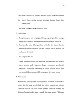 16
(1) 1 (satu) Orang Direktur Lembaga Bantuan Hukum Citra Keadilan Jambi
(2) 1 (satu) Orang advokat anggota Lembaga Bantuan Hukum Citra
Keadilan Jambi
(3) 1 (satu) Orang Kasat Reskrim Polresta Jambi
5. Sumber data
a. Data primer, yaitu data yang diperoleh langsung dari penelitian lapangan
dengan cara wawancara dengan para responden yang telah ditentukan.
b. Data sekunder, yaitu dalam penelitian ini terdiri dari literatur-literatur,
peraturan perundang-undangan yang ada kaitanya dengan penulisan dan
pembahasan skripsi ini.
6. Alat pengumpulan data
Teknik pengumpulan data yang digunakan adalah melakukan wawancara
secara langsung pada responden dengan menyiapkan pokok-pokok
pertanyaan selanjutnya dikembangkan sesuai dengan situasi pada
wawancara dilakukan dengan tidak menyimpang dari tujuan semula.
7. Analisis data
Analisis data yang digunakan dalam penelitian ini adalah secara deskritif
artinya data-data yang tersedia baik data primer maupun data sekunder
kemudian disajikan dan diolah secara sistimatis kemudian diuraikan dan
dijelaskan berdasarkan kenyataan yang ada dilapangan tentang Pelaksanaan
 