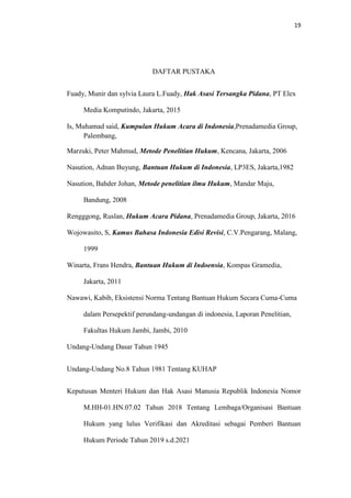 19
DAFTAR PUSTAKA
Fuady, Munir dan sylvia Laura L.Fuady, Hak Asasi Tersangka Pidana, PT Elex
Media Komputindo, Jakarta, 2015
Is, Muhamad said, Kumpulan Hukum Acara di Indonesia,Prenadamedia Group,
Palembang,
Marzuki, Peter Mahmud, Metode Penelitian Hukum, Kencana, Jakarta, 2006
Nasution, Adnan Buyung, Bantuan Hukum di Indonesia, LP3ES, Jakarta,1982
Nasution, Bahder Johan, Metode penelitian ilmu Hukum, Mandar Maju,
Bandung, 2008
Rengggong, Ruslan, Hukum Acara Pidana, Prenadamedia Group, Jakarta, 2016
Wojowasito, S, Kamus Bahasa Indonesia Edisi Revisi, C.V.Pengarang, Malang,
1999
Winarta, Frans Hendra, Bantuan Hukum di Indoensia, Kompas Gramedia,
Jakarta, 2011
Nawawi, Kabib, Eksistensi Norma Tentang Bantuan Hukum Secara Cuma-Cuma
dalam Persepektif perundang-undangan di indonesia, Laporan Penelitian,
Fakultas Hukum Jambi, Jambi, 2010
Undang-Undang Dasar Tahun 1945
Undang-Undang No.8 Tahun 1981 Tentang KUHAP
Keputusan Menteri Hukum dan Hak Asasi Manusia Republik Indonesia Nomor
M.HH-01.HN.07.02 Tahun 2018 Tentang Lembaga/Organisasi Bantuan
Hukum yang lulus Verifikasi dan Akreditasi sebagai Pemberi Bantuan
Hukum Periode Tahun 2019 s.d.2021
 