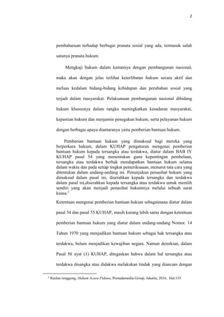 2
pembaharuan terhadap berbagai pranata sosial yang ada, termasuk salah
satunya pranata hukum.
Mengkaji hukum dalam kaitannya dengan pembangunan nasional,
maka akan dengan jelas terlihat keterlibatan hukum secara aktif dan
meluas kedalam bidang-bidang kehidupan dan perubahan sosial yang
terjadi dalam masyarakat. Pelaksanaan pembangunan nasional dibidang
hukum khususnya dalam rangka meningkatkan kesadaran masyarakat,
kepastian hukum dan menjamin penegakan hukum, serta pelayanan hukum
dengan berbagai upaya diantaranya yaitu pemberian bantuan hukum.
Pemberian bantuan hukum yang dimaksud bagi mereka yang
berperkara hukum, dalam KUHAP pengaturan mengenai pemberian
bantuan hukum kepada tersangka atau terdakwa, diatur dalam BAB IV
KUHAP pasal 54 yang menentukan guna kepentingan pembelaan,
tersangka atau terdakwa berhak mendapatkan bantuan hukum selama
dalam waktu dan pada setiap tingkat pemeriksaaan, menurut tata cara yang
ditentukan dalam undang-undang ini. Penunjukan penasihat hukum yang
dimaksud dalam pasal ini, diserahkan kepada tersangka dan terdakwa
dalam pasal ini,diserahkan kepada tersangka atau terdakwa untuk memlih
sendiri yang akan menjadi penasihat hukumnya melalui sebuah surat
kuasa.2
Ketentuan mengenai pemberian bantuan hukum sebagaimana diatur dalam
pasal 54 dan pasal 55 KUHAP, masih kurang lebih sama dengan ketentuan
pemberian bantuan hukum yang diatur dalam undang-undang Nomor. 14
Tahun 1970 yang menjadikan bantuan hukum sebagai hak tersangka atau
terdakwa, belum menjadikan kewajiban negara. Namun demikian, dalam
Pasal 56 ayat (1) KUHAP, ditegaskan bahwa dalam hal tersangka atau
terdakwa disangka atau didakwa melakukan tindak yang diancam dengan
2
Ruslan renggong, Hukum Acara Pidana, Prenadamedia Group, Jakarta, 2016, Hal.135
 