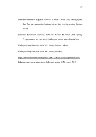 20
Peraturan Pemerintah Republik Indonesia Nomor 42 tahun 2013 tentang Syarat
dan Tata cara pemberian bantuan hukum dan penyaluran dana bantuan
hukum
Peraturan Pemerintah Republik Indonesia Nomor 83 tahun 2008 tentang
Persyaratan dan tata cara pemberian bantuan hukum secara Cuma-Cuma
Undang-undang Nomor 16 tahun 2011 tentang Bantuan Hukum
Undang-undang Nomor 18 tahun 2003 tentang Advokat
https://www.tribunnews.com/regional/2018/12/28/tiga-orang-di-jambi-dijatuhi-
hukuman-mati-yuspar-akan-segera-dieksekusi tanggal 05 November 2019
 