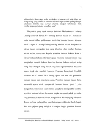 4
lebih dahulu. Hanya saja usaha melakukan terbatas sekali, baik dalam arti
orang-orang yang diberikan bantuan hukum hanya terbatas pada golongan
keturunan tertentu saja (Group clients), ataupun terbatasnya pada
pemberian penasehat dan konsultasi saja.4
Masyarakat yang tidak mampu (miskin) dikeluarkannya Undang-
Undang nomor 16 Tahun 2011 tentang bantuan hukum ini , merupakan
suatu inovasi dalam pelaksanaan pemberian bantuan hukum. Menurut
Pasal 1 angka 1 Undang-Undang tentang bantuan hukum menyebutkan
bahwa hukum merupakan jasa yang diberikan oleh pemberi bantuan
hukum secara cuma-cuma kepada penerima bantuan hukum. Pasal 4
bahwa bantuan hukum diberikan kepada penerima bantuan hukum yang
menghadapi masalah hukum. Penerima bantuan hukum meliputi setiap
orang atau kelompok orang miskin yang tidak dapat memenuhi hak dasar
secara layak dan mandiri. Menurut Peraturan Pemerintah Republik
Indonesia no 42 tahun 2013 tentang syarat dan tata cara pemberian
bantuan hukum dan penyaluran dana, Pemohon bantuan hukum harus
memenuhi syarat untuk memperoleh bantuan hukum, pasal 3 yaitu
mengajukan permohonan secara tertulis yang berisi paling sedikit identitas
pemohon bantuan hukum dan uraian singkat mengenai pokok persoalan
yang dimohonkan bantuan hukum, menyerahkan dokumen yang berkenaan
dengan perkara, melampirkan surat keterangan miskin dari lurah, kepala
desa atau pejabat yang setingkat di tempat tinggal pemohon bantuan
hukum.
4
Adnan Buyung Nasution, Bantuan Hukum di Indonesia, Lp3es, Jakarta, 1981, hal.1-2.
 