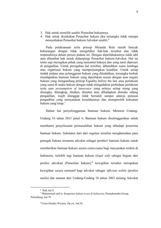 6
3. Hak untuk memilih sendiri Penasihat hukumnya.
4. Hak untuk disediakan Penasihat hukum jika tersangka tidak mampu
menyediakan Penasihat hukum/Advokat sendiri.6
Pada pelaksanaan serta prinsip Miranda Rule masih banyak
kekurangan dengan tidak mengetahui hak-hak tersebut dan tidak
terpenuhinya dalam proses pidana ini. Dengan diperlakukannya tidak adil
atau dihambat hak untuk didampingi Penasihat hukum/Advokat. Hal ini
tentu saja merugikan pihak yang menuntut haknya dan yang nanti diproses
di pengadilan. Untuk pecegahan hal tersebut, dibutuhkan suatu lembaga
atau organisasi hukum yang memperjuangkan keadilan. Untuk setiap
tindak pidana atau pelanggaran hukum yang dituduhkan, tersangka berhak
mendapatkan bantuan hukum yang diperlukan sesuai dengan asas negara
hukum yang mengandung prinsip Equality before the law atau perlakuan
yang sama di muka hukum dengan tidak mengadakan perbedaan perlakuan
serta asas presumption of innocence yang artinya setiap orang yang
disangka, ditangkap, ditahan, dituntut atau dihadapkan dimuka sidang
pengadilan, wajib dianggap tidak bersalah sampai adanya putusan
pengadilan yang menyatakan kesalahannya dan memperoleh kekuatan
hukum yang tetap.7
Dalam hal penyelenggaraan bantuan hukum, Menurut Undang-
Undang 16 tahun 2011 pasal 6, Bantuan hukum diselenggarakan untuk
membantu penyelesaian permasalahan hukum yang dihadapi penerima
bantuan hukum. Substansi dari dari regulasi tersebut mengharuskan para
penegak hukum terutama advokat sebagai pemberi bantuan hukum untuk
memberikan bantuan hukum secara cuma-cuma bagi masyarakat miskin di
Indonesia, terlebih lagi bantuan hukum (legal aid) sebagai bagian dari
profesi advokad (Penasihat hukum).8
kewajiban tersebut merupakan
kewajiban secara normatif bagi advokat sebagai officium nobile (profesi
mulia) dan amanat dari Undang-Undang 18 tahun 2003 tentang Advokat
6
Ibid, hal.9.
7
Muhammad said is, Kumpulan hukum acara di Indonesia, Prenadamedia Group,
Palembang, hal.79.
8
Frans Hendra Winarta, Op.cit., hal.56.
 