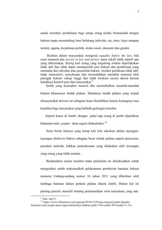 7
untuk memberi pembelaan bagi setiap orang ketika bermasalah dengan
hukum tanpa memandang latar belakang individu, ras, etnis, kaya ataupun
miskin, agama, keyakinan politik, strata sosial, ekonomi dan gender.
Realitas dalam masyarakat mengenai equality before the law, hak
asasi manusia dan access to law and justice sama sekali tidak seperti apa
yang dibicarakan. Sering kali orang yang tergolong miskin diperlakukan
tidak adil dan tidak dapat memperoleh jasa hukum dan pembelaan yang
memadai dari advokat atau penasehat hukum. Insiden perlakuan tidak adil,
tidak manusiawi, penyiksaan dan merendahkan martabat manusia oleh
penegak hukum cukup tinggi dan tidak terekam secara akurat karena
lemahnya kontrol pers dan masyarakat.9
Inilah yang kemudian muncul dan menimbulkan masalah-masalah
hukum khususnya tindak pidana. Maraknya tindak pidana yang terjadi
dimasyarakat dewasa ini sebagian besar disebabkan karena kurangnya rasa
keadilan bagi masyarakat yang berbeda golongan tersebut.
Seperti kasus di Jambi, dengan judul tiga orang di jambi dijatuhkan
hukuman mati, yuspar : akan segera dieksekuksi.10
Serta berita lainnya yang kerap kali kita saksikan dalam tayangan-
tayangan ditelevisi bahwa sebagian besar tindak pidana seperti pencurian,
pemakai narkoba, bahkan pemerkosaan yang dilakukan oleh tersangka
yang orang yang tidak mampu .
Berdasarkan uraian tersebut maka penelitian ini dimaksudkan untuk
mengetahui sudah maksimalkah pelaksanaan pemberian bantuan hukum
menurut Undang-undang nomor 16 tahun 2011 yang diberikan oleh
lembaga bantuan dalam perkara pidana dikota Jambi, Dalam hal ini
penting penulis meneliti tentang permasalahan serta kenyataan yang ada.
9
Ibid., hal.57.
10
https://www.tribunnews.com/regional/2018/12/28/tiga-orang-di-jambi-dijatuhi-
hukuman-mati-yuspar-akan-segera-dieksekusi (diakses pada 5 November 2019 pukul 11.15)
 