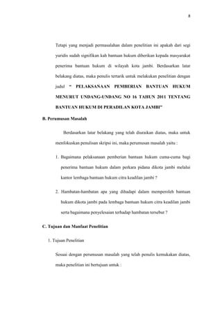8
Tetapi yang menjadi permasalahan dalam penelitian ini apakah dari segi
yuridis sudah signifikan kah bantuan hukum diberikan kepada masyarakat
penerima bantuan hukum di wilayah kota jambi. Berdasarkan latar
belakang diatas, maka penulis tertarik untuk melakukan penelitian dengan
judul “ PELAKSANAAN PEMBERIAN BANTUAN HUKUM
MENURUT UNDANG-UNDANG NO 16 TAHUN 2011 TENTANG
BANTUAN HUKUM DI PERADILAN KOTA JAMBI”
B. Perumusan Masalah
Berdasarkan latar belakang yang telah diuraikan diatas, maka untuk
menfokuskan penulisan skripsi ini, maka perumusan masalah yaitu :
1. Bagaimana pelaksanaan pemberian bantuan hukum cuma-cuma bagi
penerima bantuan hukum dalam perkara pidana dikota jambi melalui
kantor lembaga bantuan hukum citra keadilan jambi ?
2. Hambatan-hambatan apa yang dihadapi dalam memperoleh bantuan
hukum dikota jambi pada lembaga bantuan hukum citra keadilan jambi
serta bagaimana penyelesaian terhadap hambatan tersebut ?
C. Tujuan dan Manfaat Penelitian
1. Tujuan Penelitian
Sesuai dengan perumusan masalah yang telah penulis kemukakan diatas,
maka penelitian ini bertujuan untuk :
 